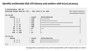 Iden?fy	mul?modal	disk	I/O	latency	and	outliers	with	biolatency
# biolatency -mT 10
Tracing block device I/O... Hit Ctrl-C to end.
19:19:04
msecs : count distribution
0 -> 1 : 238 |********* |
2 -> 3 : 424 |***************** |
4 -> 7 : 834 |********************************* |
8 -> 15 : 506 |******************** |
16 -> 31 : 986 |****************************************|
32 -> 63 : 97 |*** |
64 -> 127 : 7 | |
128 -> 255 : 27 |* |
19:19:14
msecs : count distribution
0 -> 1 : 427 |******************* |
2 -> 3 : 424 |****************** |
[…]
Average	latency	(iostat/sar)	may	not	be	represenCCve	with	mulCple	modes	or	outliers	
The	"count"	column	is	
summarized	in-kernel	
 