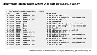 Iden?fy	DNS	latency	issues	system	wide	with	gethostlatency
# /usr/share/bcc/tools/gethostlatency
TIME PID COMM LATms HOST
18:56:36 5055 mesos-slave 0.01 100.82.166.217
18:56:40 5590 java 3.53 ec2-…-79.compute-1.amazonaws.com
18:56:51 5055 mesos-slave 0.01 100.82.166.217
18:56:53 30166 ncat 0.21 localhost
18:56:56 6661 java 2.19 atlas-alert-….prod.netflix.net
18:56:59 5589 java 1.50 ec2-…-207.compute-1.amazonaws.com
18:57:03 5370 java 0.04 localhost
18:57:03 30259 sudo 0.07 titusagent-mainvpc-m…3465
18:57:06 5055 mesos-slave 0.01 100.82.166.217
18:57:10 5590 java 3.10 ec2-…-79.compute-1.amazonaws.com
18:57:21 5055 mesos-slave 0.01 100.82.166.217
18:57:29 5589 java 52.36 ec2-…-207.compute-1.amazonaws.com
18:57:36 5055 mesos-slave 0.01 100.82.166.217
18:57:40 5590 java 1.83 ec2-…-79.compute-1.amazonaws.com
18:57:51 5055 mesos-slave 0.01 100.82.166.217
[…]
Instruments	using	user-level	dynamic	tracing	of	getaddrinfo(),	gethostbyname(),	etc.	
 