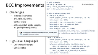 BCC	Improvements	
•  Challenges	
–  IniCalize	all	variables	
–  BPF_PERF_OUTPUT()	
–  Veriﬁer	errors	
–  SCll	explicit	bpf_probe_read()s.	
It's	getng	becer	(thanks):	
•  High-Level	Languages	
–  One-liners	and	scripts	
–  Can	use	libbcc	
tcpconnlat.py	
 