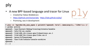ply	
•  A	new	BPF-based	language	and	tracer	for	Linux	
–  Created	by	Tobias	Waldekranz	
–  hcps://github.com/iovisor/ply			hcps://wkz.github.io/ply/	
–  Promising,	was	in	development	
# ply -c 'kprobe:do_sys_open { printf("opened: %sn", mem(arg(1), "128s")); }'
1 probe active
opened: /sys/kernel/debug/tracing/events/enable
opened: /etc/ld.so.cache
opened: /lib/x86_64-linux-gnu/libselinux.so.1
opened: /lib/x86_64-linux-gnu/libc.so.6
opened: /proc/filesystems
opened: /usr/lib/locale/locale-archive
opened: .
[...]
 