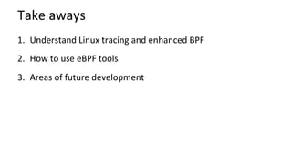 Take	aways	
1.  Understand	Linux	tracing	and	enhanced	BPF	
2.  How	to	use	eBPF	tools	
3.  Areas	of	future	development	
	
 