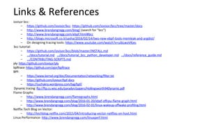 Links	&	References	
iovisor	bcc:	
-  hcps://github.com/iovisor/bcc		hcps://github.com/iovisor/bcc/tree/master/docs		
-  hcp://www.brendangregg.com/blog/	(search	for	"bcc")	
-  hcp://www.brendangregg.com/ebpf.html#bcc		
-  hcp://blogs.microsoV.co.il/sasha/2016/02/14/two-new-ebpf-tools-memleak-and-argdist/	
-  On	designing	tracing	tools:	hcps://www.youtube.com/watch?v=uibLwoVKjec		
bcc	tutorial:	
-  hcps://github.com/iovisor/bcc/blob/master/INSTALL.md	
-  …/docs/tutorial.md			…/docs/tutorial_bcc_python_developer.md			…/docs/reference_guide.md	
-  .../CONTRIBUTING-SCRIPTS.md	
ply:	hcps://github.com/iovisor/ply		
bpVrace:	hcps://github.com/ajor/bpVrace		
BPF:	
-  hcps://www.kernel.org/doc/DocumentaCon/networking/ﬁlter.txt	
-  hcps://github.com/iovisor/bpf-docs		
-  hcps://suchakra.wordpress.com/tag/bpf/		
Dynamic	tracing:	Vp://Vp.cs.wisc.edu/paradyn/papers/Hollingsworth94Dynamic.pdf		
Flame	Graphs:	
-  hcp://www.brendangregg.com/ﬂamegraphs.html	
-  hcp://www.brendangregg.com/blog/2016-01-20/ebpf-oﬀcpu-ﬂame-graph.html	
-  hcp://www.brendangregg.com/blog/2016-02-01/linux-wakeup-oﬀwake-proﬁling.html	
NeRlix	Tech	Blog	on	Vector:	
-  hcp://techblog.neRlix.com/2015/04/introducing-vector-neRlixs-on-host.html	
Linux	Performance:	hcp://www.brendangregg.com/linuxperf.html	
 