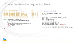 Character device – requesting lines
#define GPIOHANDLES_MAX 64
#define GPIOHANDLE_REQUEST_INPUT (1UL << 0)
#define GPIOHANDLE_REQUEST_OUTPUT (1UL << 1)
#define GPIOHANDLE_REQUEST_ACTIVE_LOW (1UL << 2)
#define GPIOHANDLE_REQUEST_OPEN_DRAIN (1UL << 3)
#define GPIOHANDLE_REQUEST_OPEN_SOURCE (1UL << 4)
struct gpiohandle_request {
__u32 lineoffsets[GPIOHANDLES_MAX];
__u32 flags;
__u8 default_values[GPIOHANDLES_MAX];
char consumer_label[32];
__u32 lines;
int fd;
};
void request_output(void)
{
struct gpiohandle_request req;
int rv;
req.flags |= GPIOHANDLE_REQUEST_OUTPUT;
req.lines = 2;
req.lineoffsets[0] = 3;
req.lineoffsets[1] = 5;
req.default_values[0] = 1;
req.default_values[1] = 0;
strcpy(req.consumer_label, "foobar");
rv = ioctl(fd, GPIO_GET_LINEHANDLE_IOCTL, &req);
}
 
