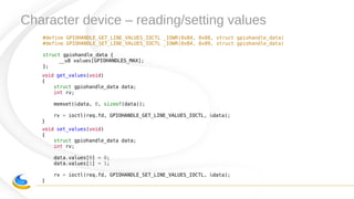 Character device – reading/setting values
#define GPIOHANDLE_GET_LINE_VALUES_IOCTL _IOWR(0xB4, 0x08, struct gpiohandle_data)
#define GPIOHANDLE_SET_LINE_VALUES_IOCTL _IOWR(0xB4, 0x09, struct gpiohandle_data)
struct gpiohandle_data {
__u8 values[GPIOHANDLES_MAX];
};
void set_values(void)
{
struct gpiohandle_data data;
int rv;
data.values[0] = 0;
data.values[1] = 1;
rv = ioctl(req.fd, GPIOHANDLE_SET_LINE_VALUES_IOCTL, &data);
}
void get_values(void)
{
struct gpiohandle_data data;
int rv;
memset(&data, 0, sizeof(data));
rv = ioctl(req.fd, GPIOHANDLE_GET_LINE_VALUES_IOCTL, &data);
}
 