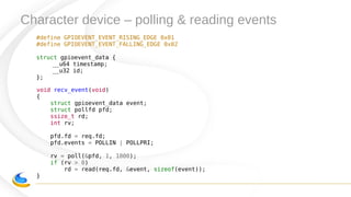 Character device – polling & reading events
#define GPIOEVENT_EVENT_RISING_EDGE 0x01
#define GPIOEVENT_EVENT_FALLING_EDGE 0x02
struct gpioevent_data {
__u64 timestamp;
__u32 id;
};
void recv_event(void)
{
struct gpioevent_data event;
struct pollfd pfd;
ssize_t rd;
int rv;
pfd.fd = req.fd;
pfd.events = POLLIN | POLLPRI;
rv = poll(&pfd, 1, 1000);
if (rv > 0)
rd = read(req.fd, &event, sizeof(event));
}
 