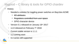 libgpiod – C library & tools for GPIO chardev
●
History
– Needed a solution for toggling power switches on BayLibre ACME
●
IIO attributes
●
Regulators controlled from user space
●
GPIO character device
– Version 0.1 released on January 18th 2017
– v1.0 released on February 7th 2018
– Current stable version is 1.1.1
– 1.2 coming soon
– 0.3 series still supported
 