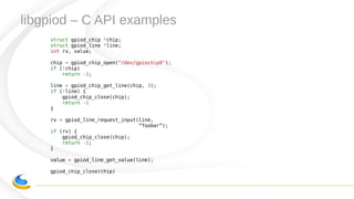 libgpiod – C API examples
struct gpiod_chip *chip;
struct gpiod_line *line;
int rv, value;
chip = gpiod_chip_open("/dev/gpiochip0");
if (!chip)
return -1;
line = gpiod_chip_get_line(chip, 3);
if (!line) {
gpiod_chip_close(chip);
return -1
}
rv = gpiod_line_request_input(line,
“foobar”);
if (rv) {
gpiod_chip_close(chip);
return -1;
}
value = gpiod_line_get_value(line);
gpiod_chip_close(chip)
 
