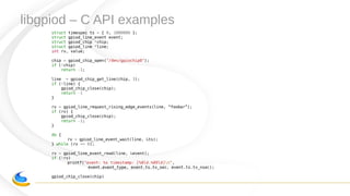 libgpiod – C API examples
struct timespec ts = { 0, 1000000 };
struct gpiod_line_event event;
struct gpiod_chip *chip;
struct gpiod_line *line;
int rv, value;
chip = gpiod_chip_open("/dev/gpiochip0");
if (!chip)
return -1;
line = gpiod_chip_get_line(chip, 3);
if (!line) {
gpiod_chip_close(chip);
return -1
}
rv = gpiod_line_request_rising_edge_events(line, “foobar”);
if (rv) {
gpiod_chip_close(chip);
return -1;
}
do {
rv = gpiod_line_event_wait(line, &ts);
} while (rv <= 0);
rv = gpiod_line_event_read(line, &event);
if (!rv)
printf("event: %s timestamp: [%8ld.%09ld]n",
event.event_type, event.ts.tv_sec, event.ts.tv_nsec);
gpiod_chip_close(chip)
 