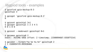 libgpiod tools - examples
$ gpiofind gpio-mockup-B-3
gpiochip1 3
$ gpioget `gpiofind gpio-mockup-B-3`
0
$ gpioset gpiochip1 3=1
$ gpioget gpiochip1 1 2 3 4 5
0 0 1 0 0
$ gpioset --mode=wait gpiochip2 0=1
$ gpiomon gpiochip0 2
event: RISING EDGE offset: 2 timestamp: [1508094667.935877214]
$ gpiomon --format="%o %e %s.%n" gpiochip0 2
2 1 1508094729.895930484
 