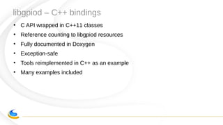 libgpiod – C++ bindings
●
C API wrapped in C++11 classes
●
Reference counting to libgpiod resources
●
Fully documented in Doxygen
●
Exception-safe
●
Tools reimplemented in C++ as an example
●
Many examples included
 