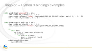 libgpiod – Python 3 bindings examples
with gpiod.Chip('gpiochip0') as chip:
lines = chip.get_lines([ 0, 2, 3, 4 ])
lines.request(consumer='foobar', type=gpiod.LINE_REQ_DIR_OUT, default_vals=[ 0, 1, 0, 1 ])
vals = lines.set_values([ 1, 0, 1, 0 ])
with gpiod.Chip(sys.argv[1]) as chip:
lines = chip.get_lines([ 0, 1, 2, 3 ])
lines.request(consumer='foobar', type=gpiod.LINE_REQ_EV_BOTH_EDGES)
try:
while True:
ev_lines = lines.event_wait(sec=1)
if ev_lines:
for line in ev_lines:
event = line.event_read()
print(event)
except KeyboardInterrupt:
sys.exit(130)
 
