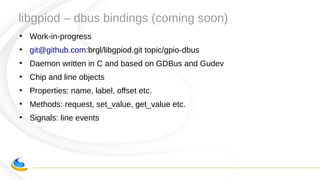 libgpiod – dbus bindings (coming soon)
●
Work-in-progress
●
git@github.com:brgl/libgpiod.git topic/gpio-dbus
●
Daemon written in C and based on GDBus and Gudev
●
Chip and line objects
●
Properties: name, label, offset etc.
●
Methods: request, set_value, get_value etc.
●
Signals: line events
 