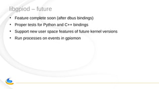 libgpiod – future
●
Feature complete soon (after dbus bindings)
●
Proper tests for Python and C++ bindings
●
Support new user space features of future kernel versions
●
Run processes on events in gpiomon
 