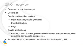 GPIO – overview
●
General-purpose input/output
●
Generic pin
●
Can be configured at run time
– Input (readable)/output (writable)
– Enabled/disabled
– IRQs
●
Simple applications:
– Buttons, LEDs, buzzers, power-switches/relays, stepper motors, level
detectors, thermostats, pumps, etc…
●
Provided by SoCs, expanders or multifunction devices (I2C, SPI, ...)
 