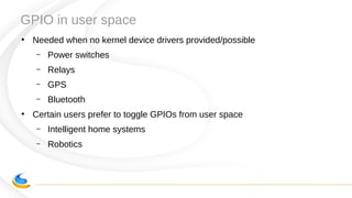 GPIO in user space
●
Needed when no kernel device drivers provided/possible
– Power switches
– Relays
– GPS
– Bluetooth
●
Certain users prefer to toggle GPIOs from user space
– Intelligent home systems
– Robotics
 