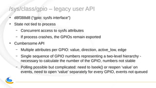 /sys/class/gpio – legacy user API
●
d8f388d8 (“gpio: sysfs interface”)
●
State not tied to process
– Concurrent access to sysfs attributes
– If process crashes, the GPIOs remain exported
●
Cumbersome API
– Multiple attributes per GPIO: value, direction, active_low, edge
– Single sequence of GPIO numbers representing a two-level hierarchy -
necessary to calculate the number of the GPIO, numbers not stable
– Polling possible but complicated: need to lseek() or reopen ‘value’ on
events, need to open ‘value’ separately for every GPIO, events not queued
 