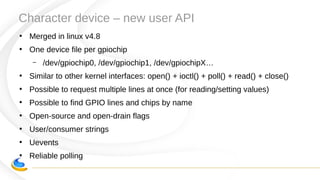 Character device – new user API
●
Merged in linux v4.8
●
One device file per gpiochip
– /dev/gpiochip0, /dev/gpiochip1, /dev/gpiochipX…
●
Similar to other kernel interfaces: open() + ioctl() + poll() + read() + close()
●
Possible to request multiple lines at once (for reading/setting values)
●
Possible to find GPIO lines and chips by name
●
Open-source and open-drain flags
●
User/consumer strings
●
Uevents
●
Reliable polling
 