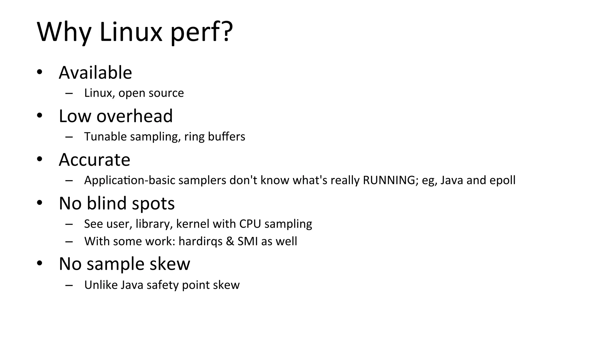 Why	Linux	perf?	
•  Available	
–  Linux,	open	source	
•  Low	overhead	
–  Tunable	sampling,	ring	buﬀers	
•  Accurate	
–  Applica/on-basic	samplers	don't	know	what's	really	RUNNING;	eg,	Java	and	epoll	
•  No	blind	spots	
–  See	user,	library,	kernel	with	CPU	sampling	
–  With	some	work:	hardirqs	&	SMI	as	well	
•  No	sample	skew	
–  Unlike	Java	safety	point	skew	
 