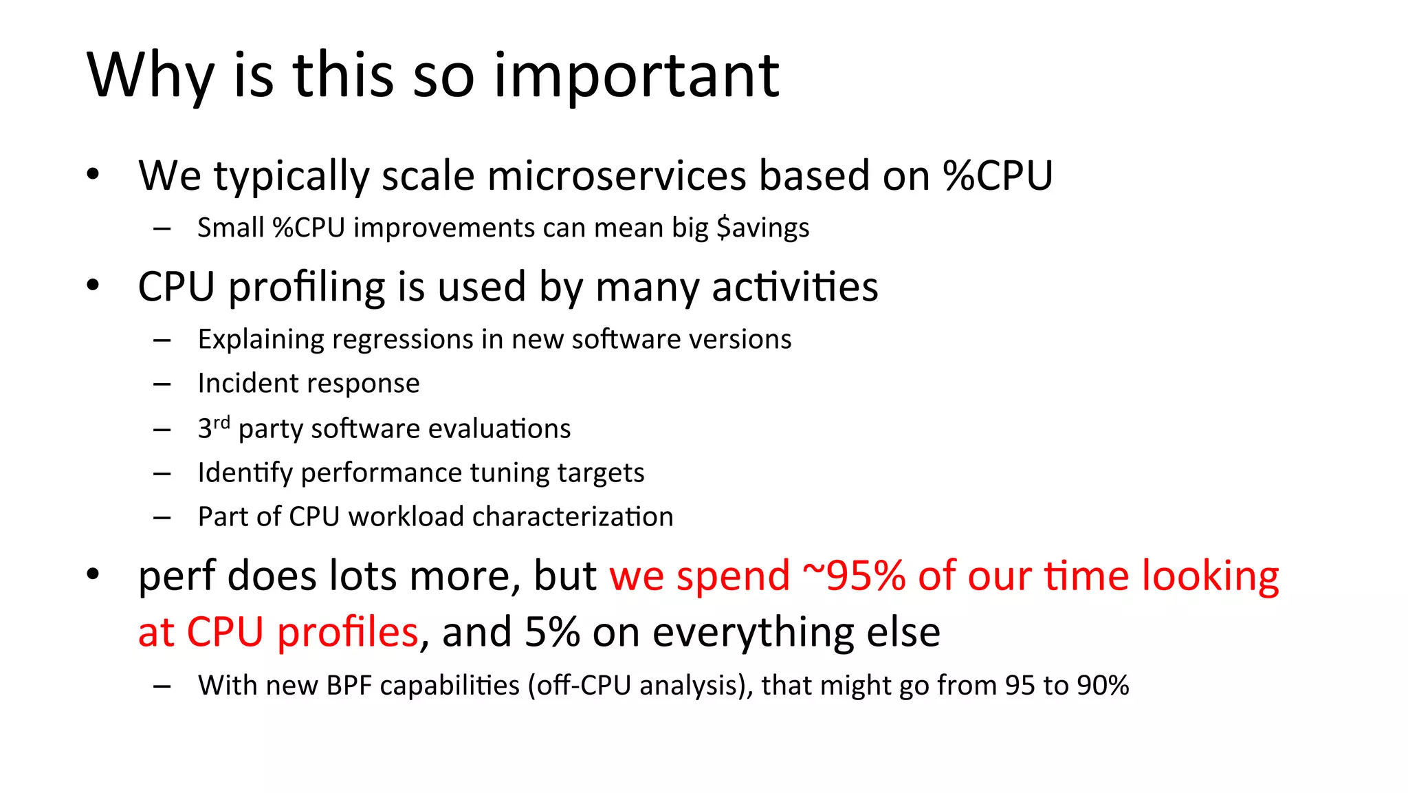 Why	is	this	so	important	
•  We	typically	scale	microservices	based	on	%CPU	
–  Small	%CPU	improvements	can	mean	big	$avings	
•  CPU	proﬁling	is	used	by	many	ac/vi/es	
–  Explaining	regressions	in	new	sooware	versions	
–  Incident	response	
–  3rd	party	sooware	evalua/ons	
–  Iden/fy	performance	tuning	targets	
–  Part	of	CPU	workload	characteriza/on	
•  perf	does	lots	more,	but	we	spend	~95%	of	our	/me	looking	
at	CPU	proﬁles,	and	5%	on	everything	else	
–  With	new	BPF	capabili/es	(oﬀ-CPU	analysis),	that	might	go	from	95	to	90%	
 