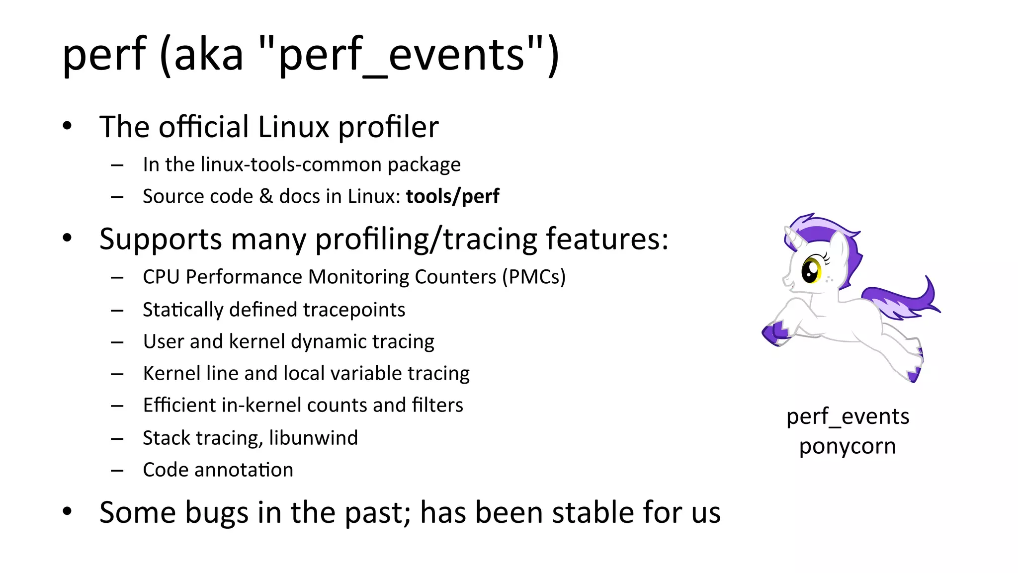 perf	(aka	"perf_events")	
•  The	oﬃcial	Linux	proﬁler	
–  In	the	linux-tools-common	package	
–  Source	code	&	docs	in	Linux:	tools/perf	
•  Supports	many	proﬁling/tracing	features:	
–  CPU	Performance	Monitoring	Counters	(PMCs)	
–  Sta/cally	deﬁned	tracepoints	
–  User	and	kernel	dynamic	tracing	
–  Kernel	line	and	local	variable	tracing	
–  Eﬃcient	in-kernel	counts	and	ﬁlters	
–  Stack	tracing,	libunwind	
–  Code	annota/on	
•  Some	bugs	in	the	past;	has	been	stable	for	us	
perf_events	
ponycorn	
 