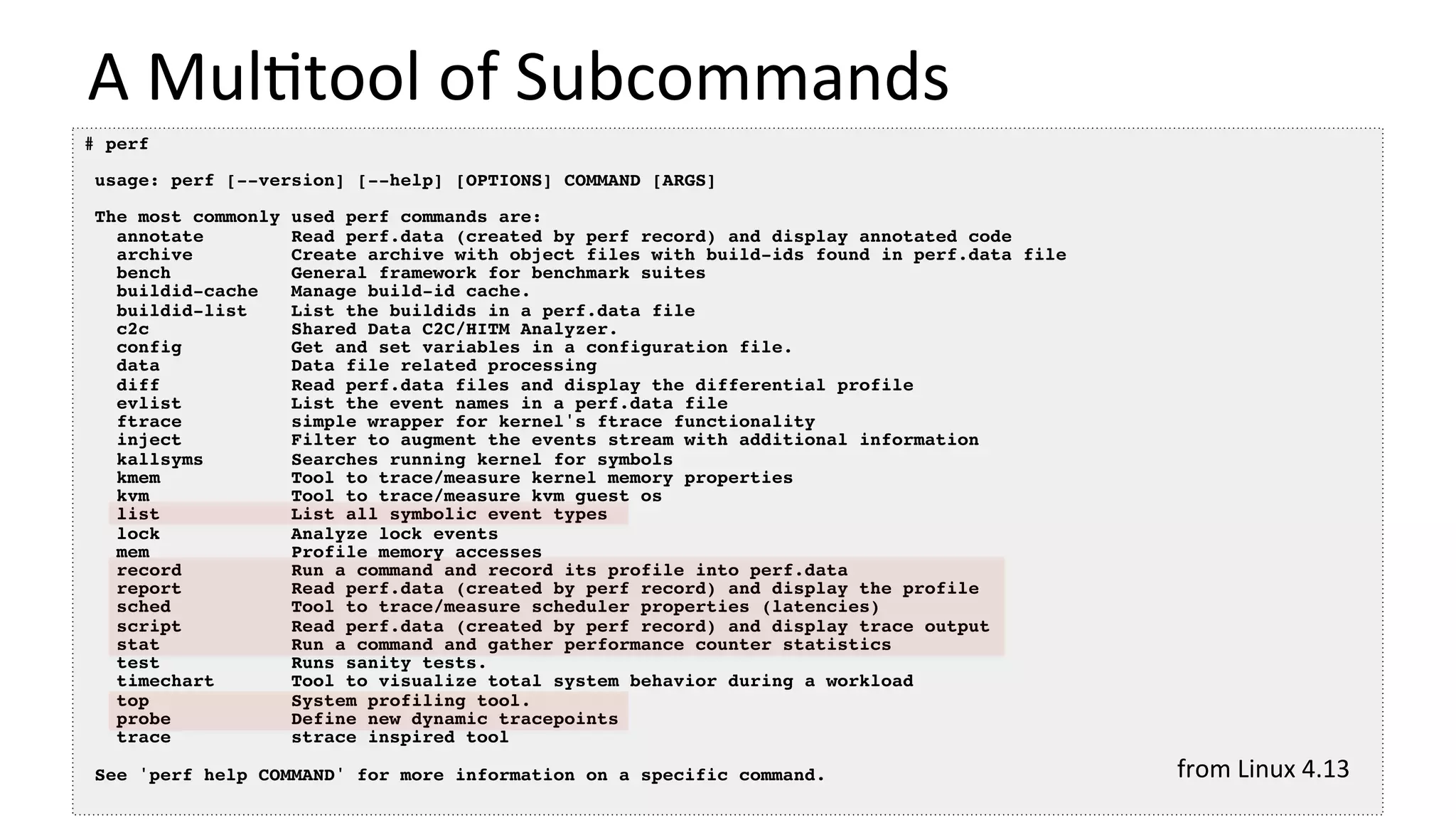 A	Mul/tool	of	Subcommands	
# perf
usage: perf [--version] [--help] [OPTIONS] COMMAND [ARGS]
The most commonly used perf commands are:
annotate Read perf.data (created by perf record) and display annotated code
archive Create archive with object files with build-ids found in perf.data file
bench General framework for benchmark suites
buildid-cache Manage build-id cache.
buildid-list List the buildids in a perf.data file
c2c Shared Data C2C/HITM Analyzer.
config Get and set variables in a configuration file.
data Data file related processing
diff Read perf.data files and display the differential profile
evlist List the event names in a perf.data file
ftrace simple wrapper for kernel's ftrace functionality
inject Filter to augment the events stream with additional information
kallsyms Searches running kernel for symbols
kmem Tool to trace/measure kernel memory properties
kvm Tool to trace/measure kvm guest os
list List all symbolic event types
lock Analyze lock events
mem Profile memory accesses
record Run a command and record its profile into perf.data
report Read perf.data (created by perf record) and display the profile
sched Tool to trace/measure scheduler properties (latencies)
script Read perf.data (created by perf record) and display trace output
stat Run a command and gather performance counter statistics
test Runs sanity tests.
timechart Tool to visualize total system behavior during a workload
top System profiling tool.
probe Define new dynamic tracepoints
trace strace inspired tool
See 'perf help COMMAND' for more information on a specific command. from	Linux	4.13	
 