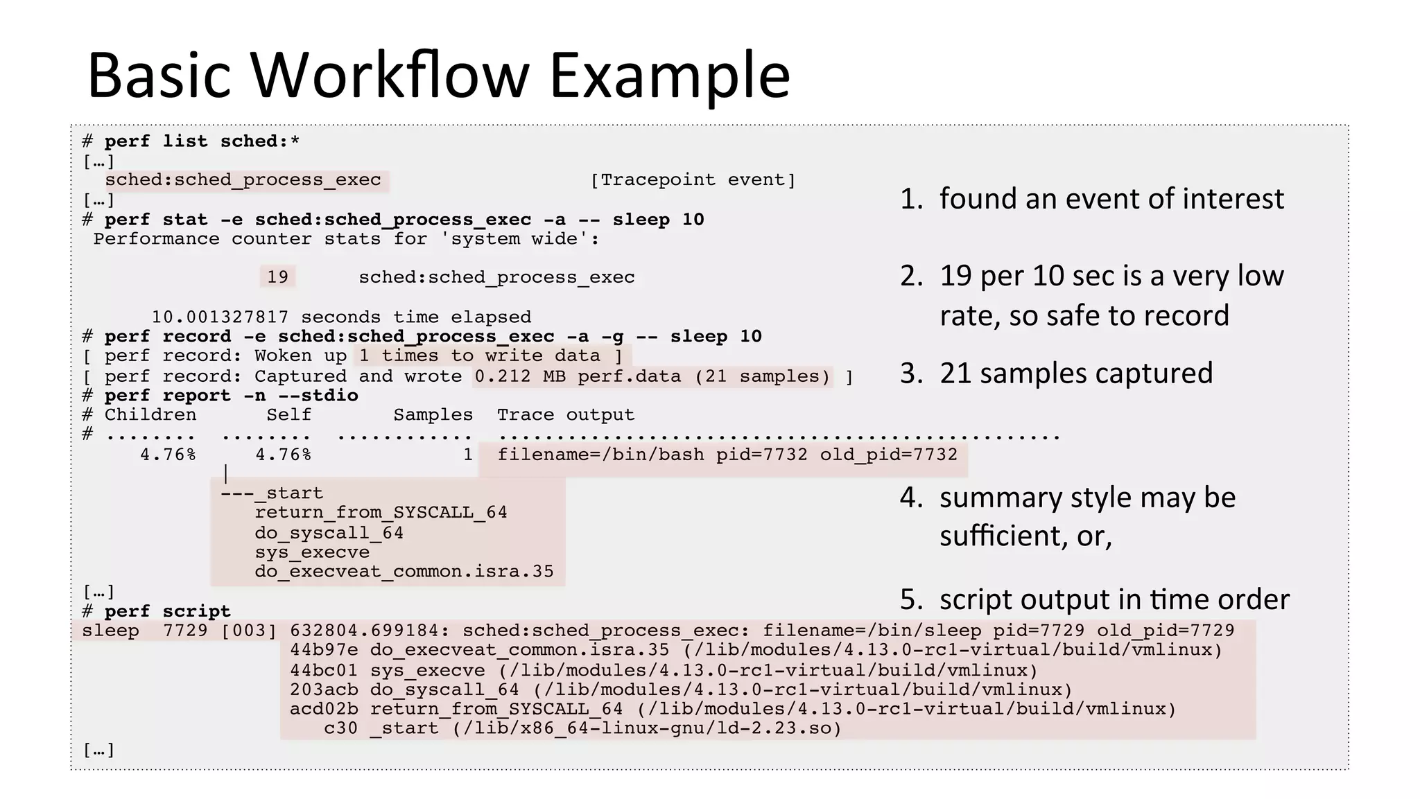 Basic	Workﬂow	Example	
# perf list sched:*
[…]
sched:sched_process_exec [Tracepoint event]
[…]
# perf stat -e sched:sched_process_exec -a -- sleep 10
Performance counter stats for 'system wide':
19 sched:sched_process_exec
10.001327817 seconds time elapsed
# perf record -e sched:sched_process_exec -a -g -- sleep 10
[ perf record: Woken up 1 times to write data ]
[ perf record: Captured and wrote 0.212 MB perf.data (21 samples) ]
# perf report -n --stdio
# Children Self Samples Trace output
# ........ ........ ............ .................................................
4.76% 4.76% 1 filename=/bin/bash pid=7732 old_pid=7732
|
---_start
return_from_SYSCALL_64
do_syscall_64
sys_execve
do_execveat_common.isra.35
[…]
# perf script
sleep 7729 [003] 632804.699184: sched:sched_process_exec: filename=/bin/sleep pid=7729 old_pid=7729
44b97e do_execveat_common.isra.35 (/lib/modules/4.13.0-rc1-virtual/build/vmlinux)
44bc01 sys_execve (/lib/modules/4.13.0-rc1-virtual/build/vmlinux)
203acb do_syscall_64 (/lib/modules/4.13.0-rc1-virtual/build/vmlinux)
acd02b return_from_SYSCALL_64 (/lib/modules/4.13.0-rc1-virtual/build/vmlinux)
c30 _start (/lib/x86_64-linux-gnu/ld-2.23.so)
[…]
1.  found	an	event	of	interest	
	
2.  19	per	10	sec	is	a	very	low	
rate,	so	safe	to	record	
	
3.  21	samples	captured	
	
4.  summary	style	may	be	
suﬃcient,	or,	
5.  script	output	in	/me	order	
 