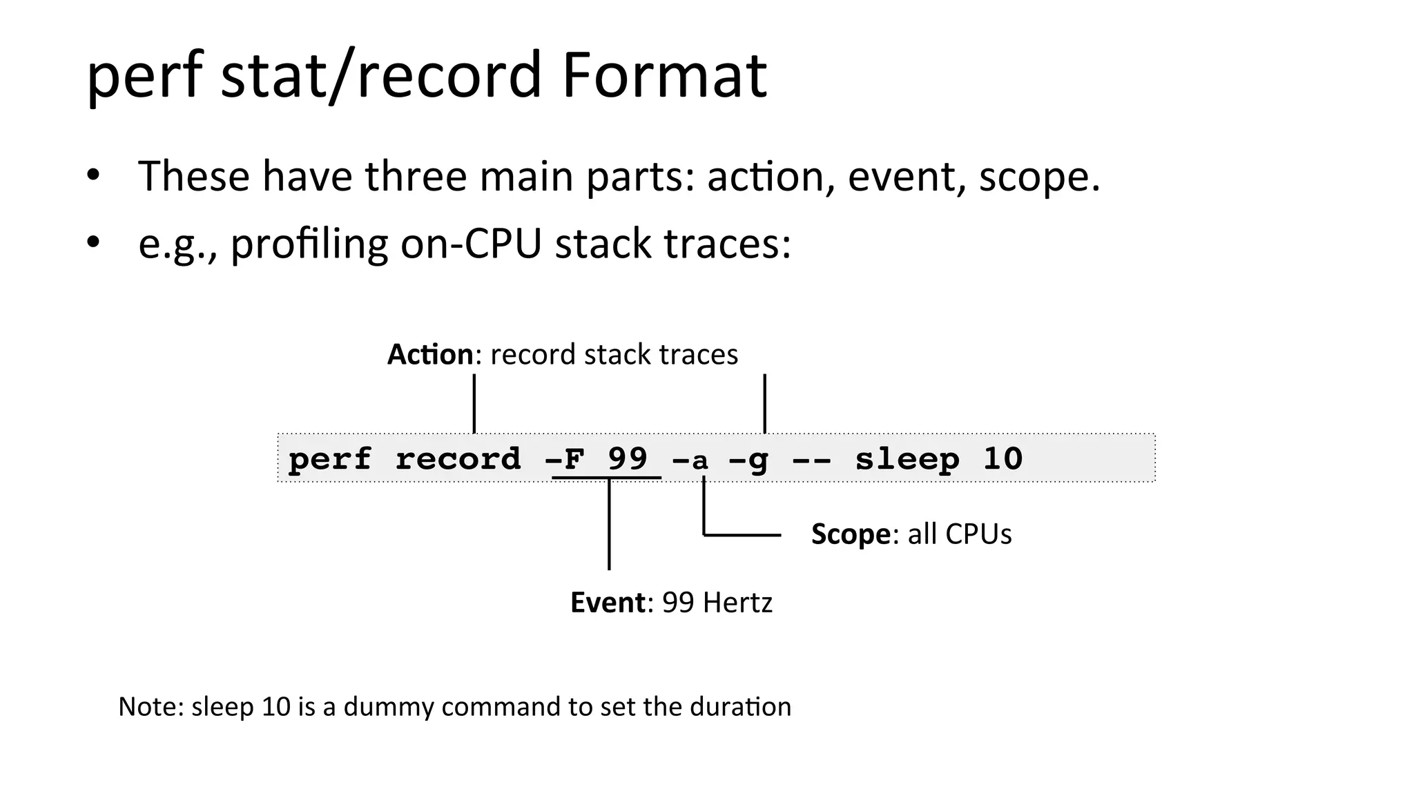 perf	stat/record	Format	
•  These	have	three	main	parts:	ac/on,	event,	scope.	
•  e.g.,	proﬁling	on-CPU	stack	traces:	
perf record -F 99 -a -g -- sleep 10
Event:	99	Hertz	
Scope:	all	CPUs	
AcCon:	record	stack	traces	
Note:	sleep	10	is	a	dummy	command	to	set	the	dura/on	
 