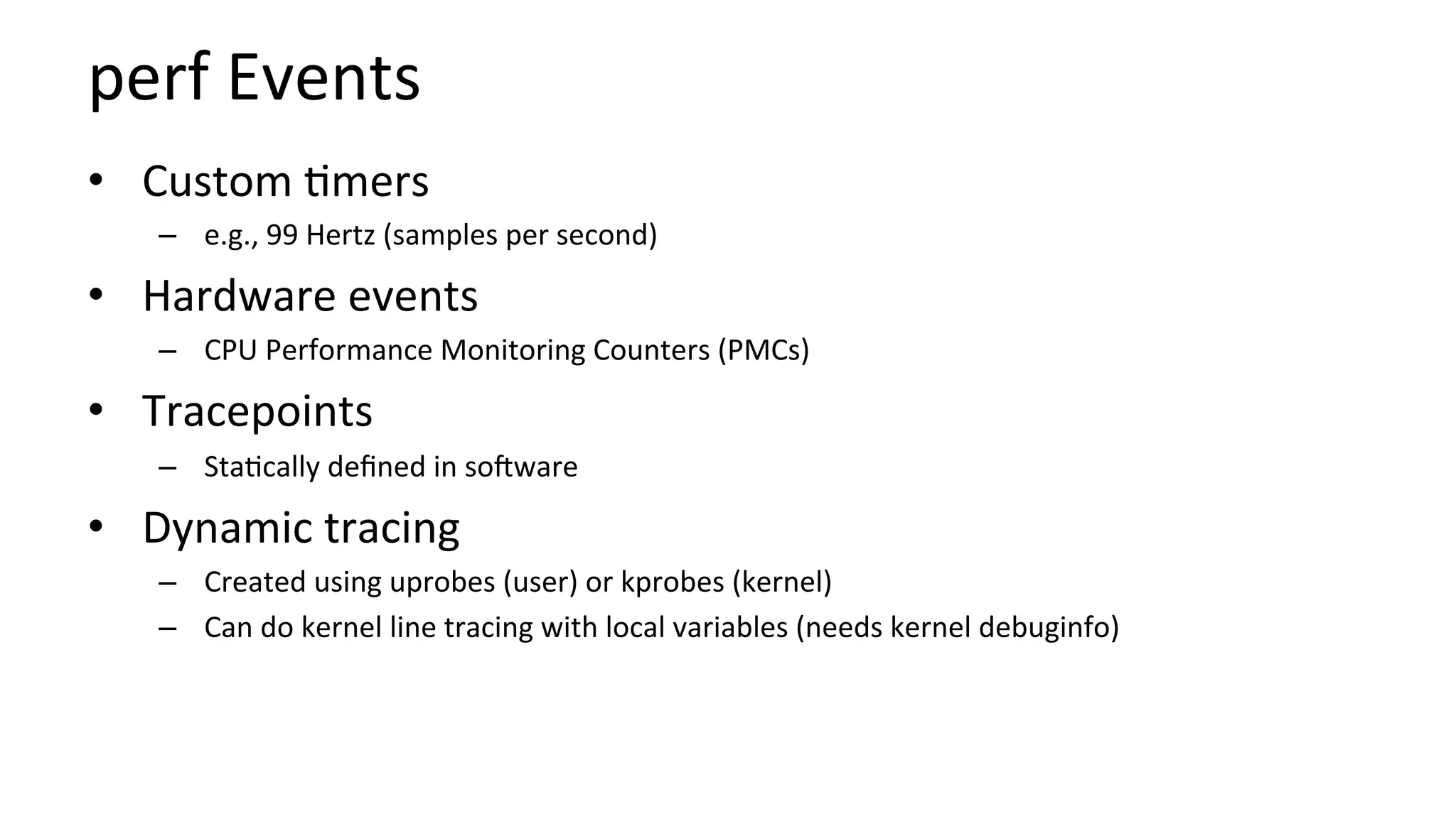 perf	Events	
•  Custom	/mers	
–  e.g.,	99	Hertz	(samples	per	second)	
•  Hardware	events	
–  CPU	Performance	Monitoring	Counters	(PMCs)	
•  Tracepoints	
–  Sta/cally	deﬁned	in	sooware	
•  Dynamic	tracing	
–  Created	using	uprobes	(user)	or	kprobes	(kernel)	
–  Can	do	kernel	line	tracing	with	local	variables	(needs	kernel	debuginfo)	
 