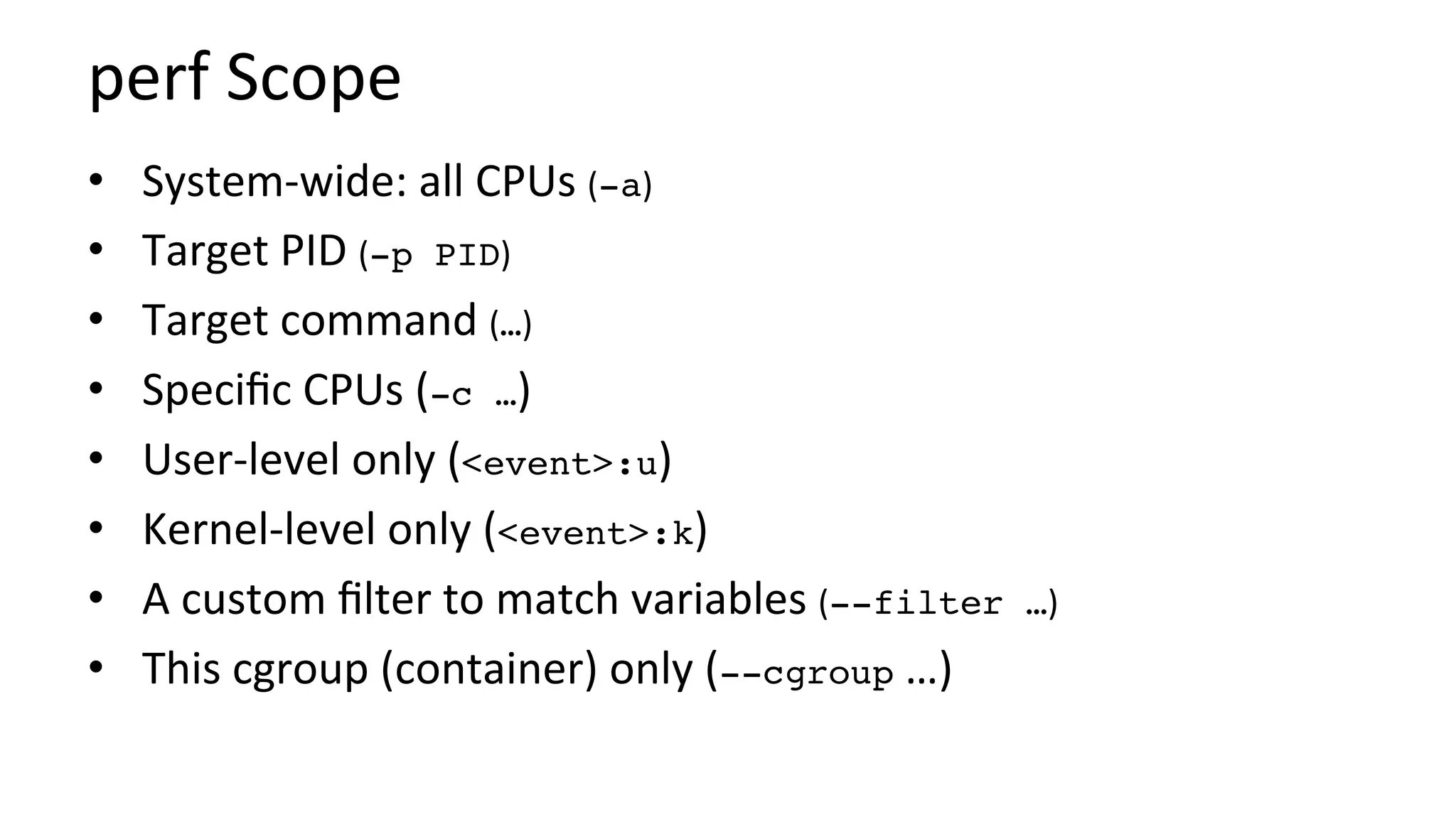perf	Scope	
•  System-wide:	all	CPUs	(-a)	
•  Target	PID	(-p PID)	
•  Target	command	(…)	
•  Speciﬁc	CPUs	(-c …)	
•  User-level	only	(<event>:u)	
•  Kernel-level	only	(<event>:k)	
•  A	custom	ﬁlter	to	match	variables	(--filter …)	
•  This	cgroup	(container)	only	(--cgroup	…)	
 