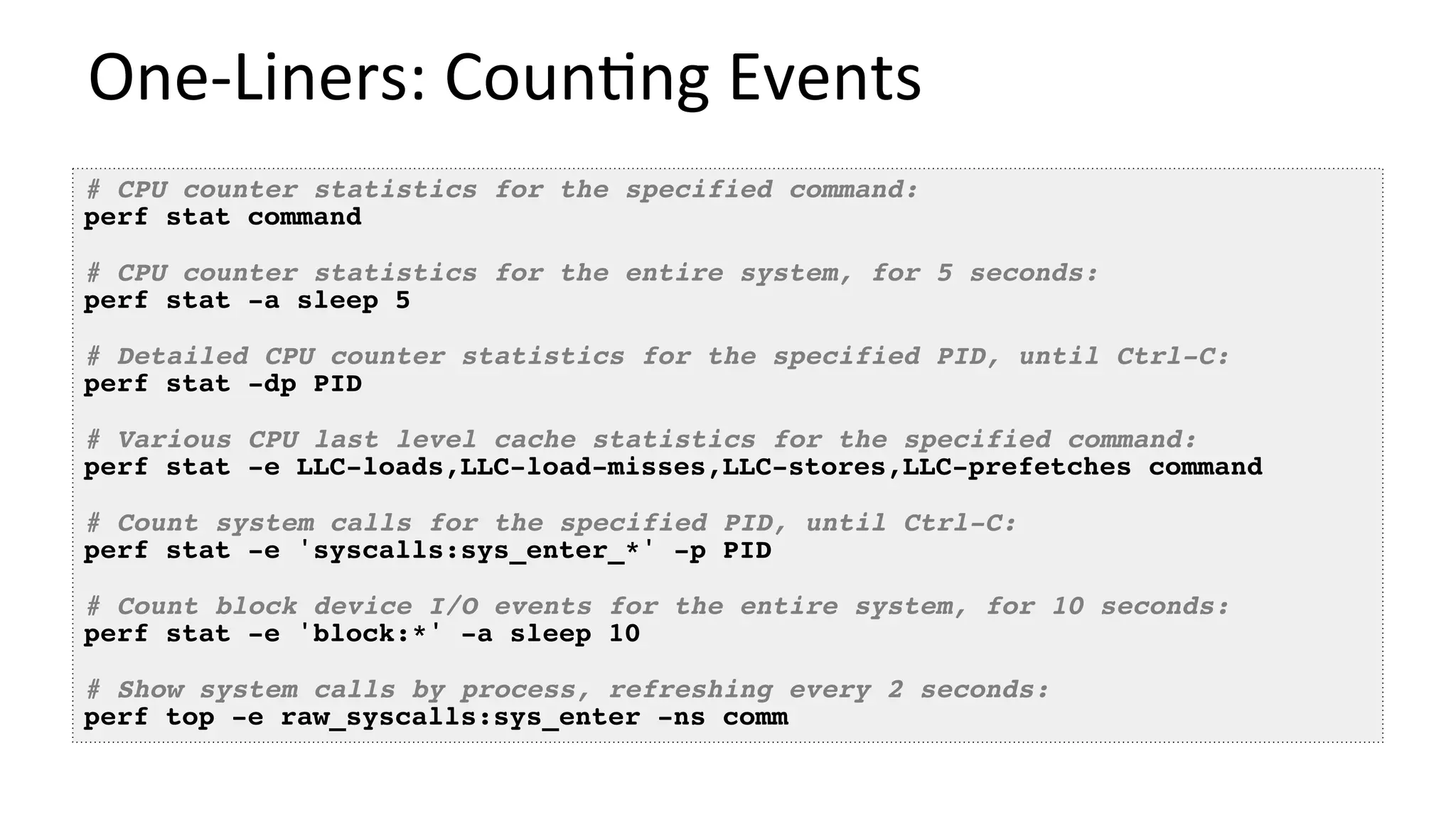 One-Liners:	Coun/ng	Events	
# CPU counter statistics for the specified command:
perf stat command
# CPU counter statistics for the entire system, for 5 seconds:
perf stat -a sleep 5
# Detailed CPU counter statistics for the specified PID, until Ctrl-C:
perf stat -dp PID
# Various CPU last level cache statistics for the specified command:
perf stat -e LLC-loads,LLC-load-misses,LLC-stores,LLC-prefetches command
# Count system calls for the specified PID, until Ctrl-C:
perf stat -e 'syscalls:sys_enter_*' -p PID
# Count block device I/O events for the entire system, for 10 seconds:
perf stat -e 'block:*' -a sleep 10
# Show system calls by process, refreshing every 2 seconds:
perf top -e raw_syscalls:sys_enter -ns comm
 