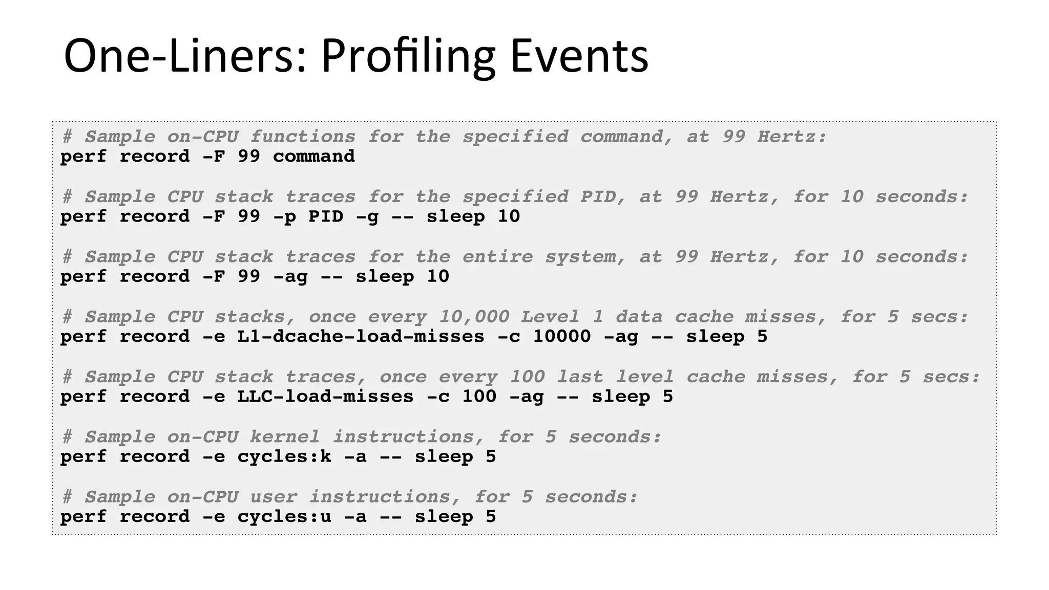 One-Liners:	Proﬁling	Events	
# Sample on-CPU functions for the specified command, at 99 Hertz:
perf record -F 99 command
# Sample CPU stack traces for the specified PID, at 99 Hertz, for 10 seconds:
perf record -F 99 -p PID -g -- sleep 10
# Sample CPU stack traces for the entire system, at 99 Hertz, for 10 seconds:
perf record -F 99 -ag -- sleep 10
# Sample CPU stacks, once every 10,000 Level 1 data cache misses, for 5 secs:
perf record -e L1-dcache-load-misses -c 10000 -ag -- sleep 5
# Sample CPU stack traces, once every 100 last level cache misses, for 5 secs:
perf record -e LLC-load-misses -c 100 -ag -- sleep 5
# Sample on-CPU kernel instructions, for 5 seconds:
perf record -e cycles:k -a -- sleep 5
# Sample on-CPU user instructions, for 5 seconds:
perf record -e cycles:u -a -- sleep 5
 
