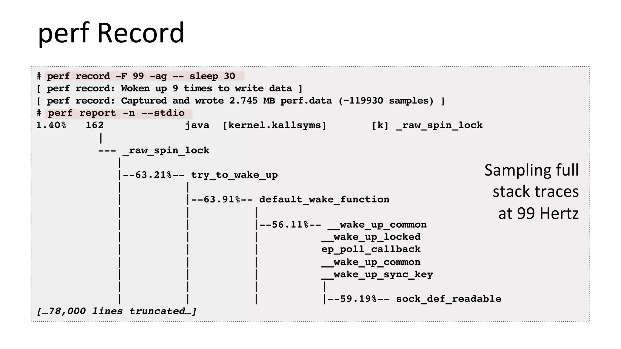 perf	Record	
# perf record -F 99 -ag -- sleep 30
[ perf record: Woken up 9 times to write data ]
[ perf record: Captured and wrote 2.745 MB perf.data (~119930 samples) ]
# perf report -n --stdio
1.40% 162 java [kernel.kallsyms] [k] _raw_spin_lock
|
--- _raw_spin_lock
|
|--63.21%-- try_to_wake_up
| |
| |--63.91%-- default_wake_function
| | |
| | |--56.11%-- __wake_up_common
| | | __wake_up_locked
| | | ep_poll_callback
| | | __wake_up_common
| | | __wake_up_sync_key
| | | |
| | | |--59.19%-- sock_def_readable
[…78,000 lines truncated…]
Sampling	full	
stack	traces	
at	99	Hertz	
 