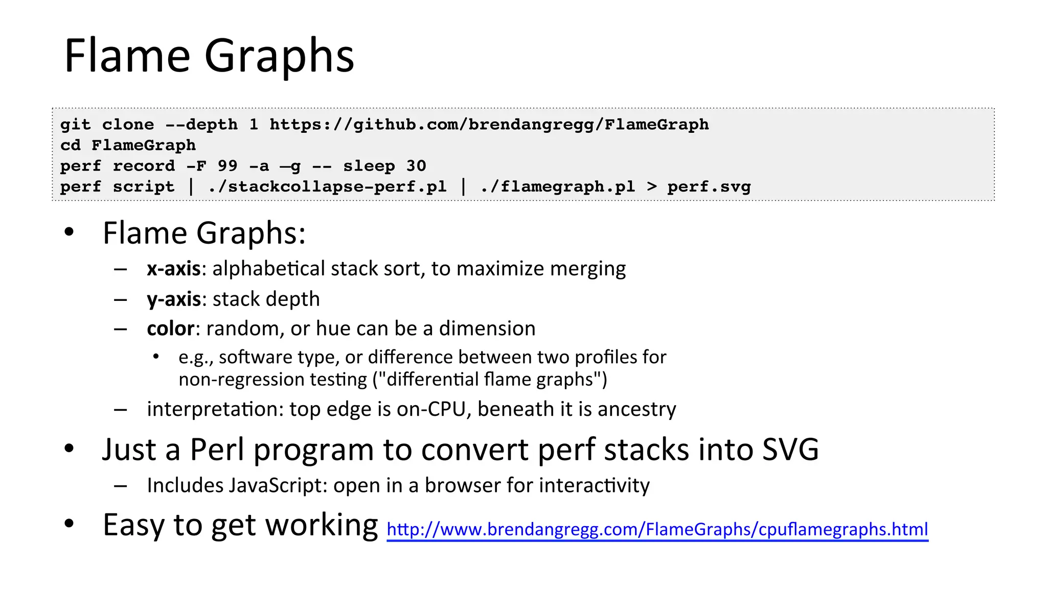 Flame	Graphs	
•  Flame	Graphs:	
–  x-axis:	alphabe/cal	stack	sort,	to	maximize	merging	
–  y-axis:	stack	depth	
–  color:	random,	or	hue	can	be	a	dimension	
•  e.g.,	sooware	type,	or	diﬀerence	between	two	proﬁles	for	
non-regression	tes/ng	("diﬀeren/al	ﬂame	graphs")	
–  interpreta/on:	top	edge	is	on-CPU,	beneath	it	is	ancestry	
•  Just	a	Perl	program	to	convert	perf	stacks	into	SVG	
–  Includes	JavaScript:	open	in	a	browser	for	interac/vity	
•  Easy	to	get	working	hUp://www.brendangregg.com/FlameGraphs/cpuﬂamegraphs.html		
git clone --depth 1 https://github.com/brendangregg/FlameGraph
cd FlameGraph
perf record -F 99 -a –g -- sleep 30
perf script | ./stackcollapse-perf.pl | ./flamegraph.pl > perf.svg
 