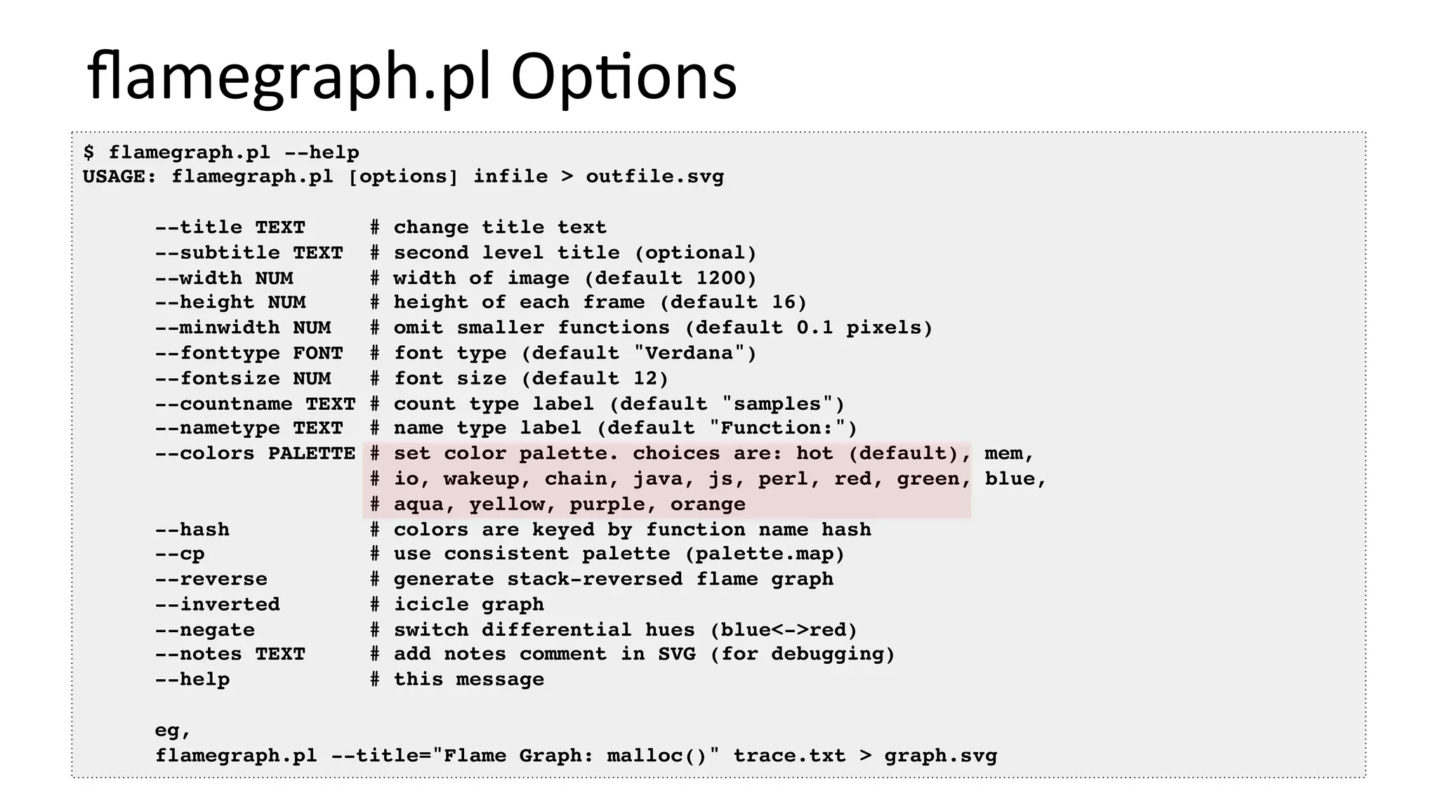 ﬂamegraph.pl	Op/ons	
$ flamegraph.pl --help
USAGE: flamegraph.pl [options] infile > outfile.svg
--title TEXT # change title text
--subtitle TEXT # second level title (optional)
--width NUM # width of image (default 1200)
--height NUM # height of each frame (default 16)
--minwidth NUM # omit smaller functions (default 0.1 pixels)
--fonttype FONT # font type (default "Verdana")
--fontsize NUM # font size (default 12)
--countname TEXT # count type label (default "samples")
--nametype TEXT # name type label (default "Function:")
--colors PALETTE # set color palette. choices are: hot (default), mem,
# io, wakeup, chain, java, js, perl, red, green, blue,
# aqua, yellow, purple, orange
--hash # colors are keyed by function name hash
--cp # use consistent palette (palette.map)
--reverse # generate stack-reversed flame graph
--inverted # icicle graph
--negate # switch differential hues (blue<->red)
--notes TEXT # add notes comment in SVG (for debugging)
--help # this message
eg,
flamegraph.pl --title="Flame Graph: malloc()" trace.txt > graph.svg
 