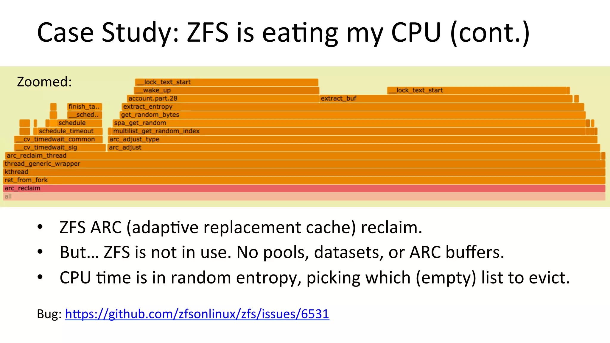 Case	Study:	ZFS	is	ea/ng	my	CPU	(cont.)	
•  ZFS	ARC	(adap/ve	replacement	cache)	reclaim.	
•  But…	ZFS	is	not	in	use.	No	pools,	datasets,	or	ARC	buﬀers.	
•  CPU	/me	is	in	random	entropy,	picking	which	(empty)	list	to	evict.	
		
Bug:	hUps://github.com/zfsonlinux/zfs/issues/6531		
Zoomed:	
 