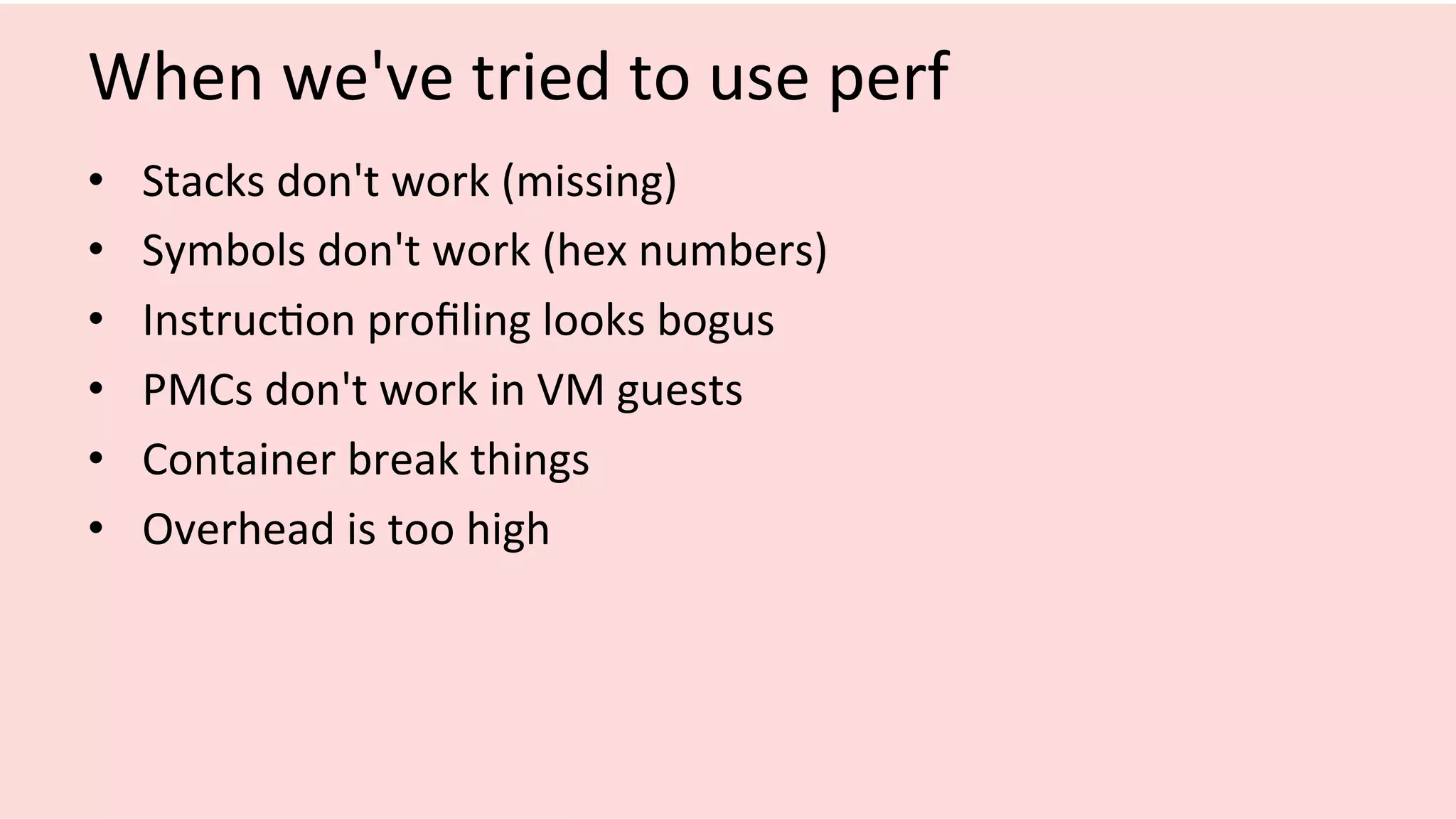 When	we've	tried	to	use	perf	
•  Stacks	don't	work	(missing)	
•  Symbols	don't	work	(hex	numbers)	
•  Instruc/on	proﬁling	looks	bogus	
•  PMCs	don't	work	in	VM	guests	
•  Container	break	things	
•  Overhead	is	too	high	
 