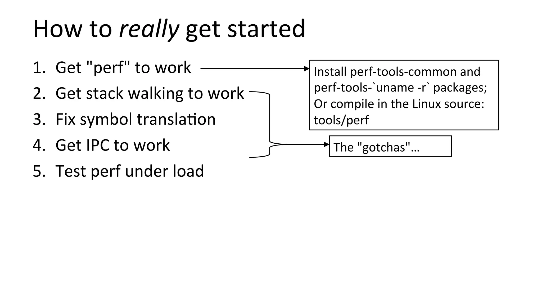 How	to	really	get	started	
1.  Get	"perf"	to	work	
2.  Get	stack	walking	to	work	
3.  Fix	symbol	transla/on	
4.  Get	IPC	to	work	
5.  Test	perf	under	load	
Install	perf-tools-common	and	
perf-tools-`uname	-r`	packages;	
Or	compile	in	the	Linux	source:	
tools/perf	
The	"gotchas"…	
 