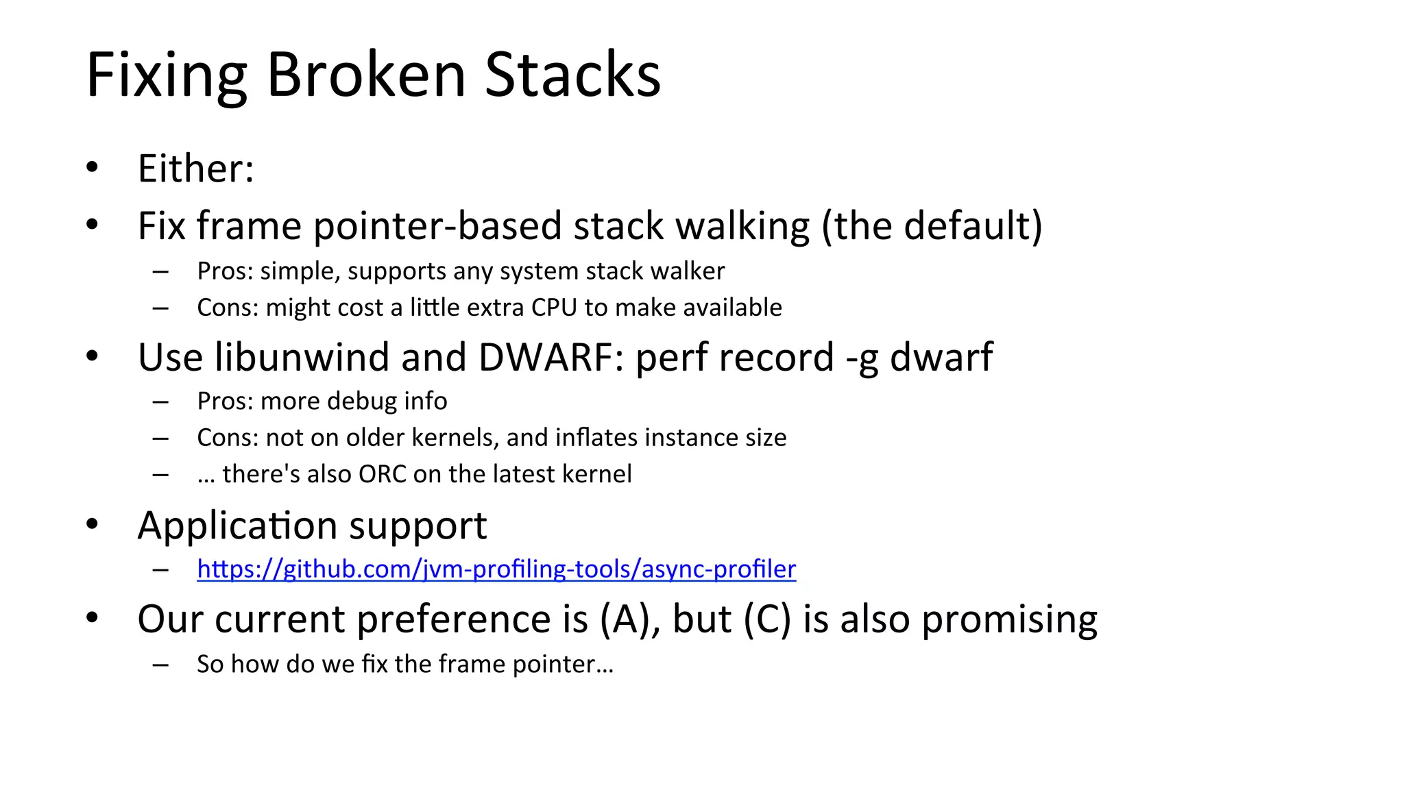 Fixing	Broken	Stacks	
•  Either:	
•  Fix	frame	pointer-based	stack	walking	(the	default)	
–  Pros:	simple,	supports	any	system	stack	walker	
–  Cons:	might	cost	a	liUle	extra	CPU	to	make	available	
•  Use	libunwind	and	DWARF:	perf	record	-g	dwarf	
–  Pros:	more	debug	info	
–  Cons:	not	on	older	kernels,	and	inﬂates	instance	size	
–  …	there's	also	ORC	on	the	latest	kernel	
•  Applica/on	support	
–  hUps://github.com/jvm-proﬁling-tools/async-proﬁler			
•  Our	current	preference	is	(A),	but	(C)	is	also	promising	
–  So	how	do	we	ﬁx	the	frame	pointer…	
 