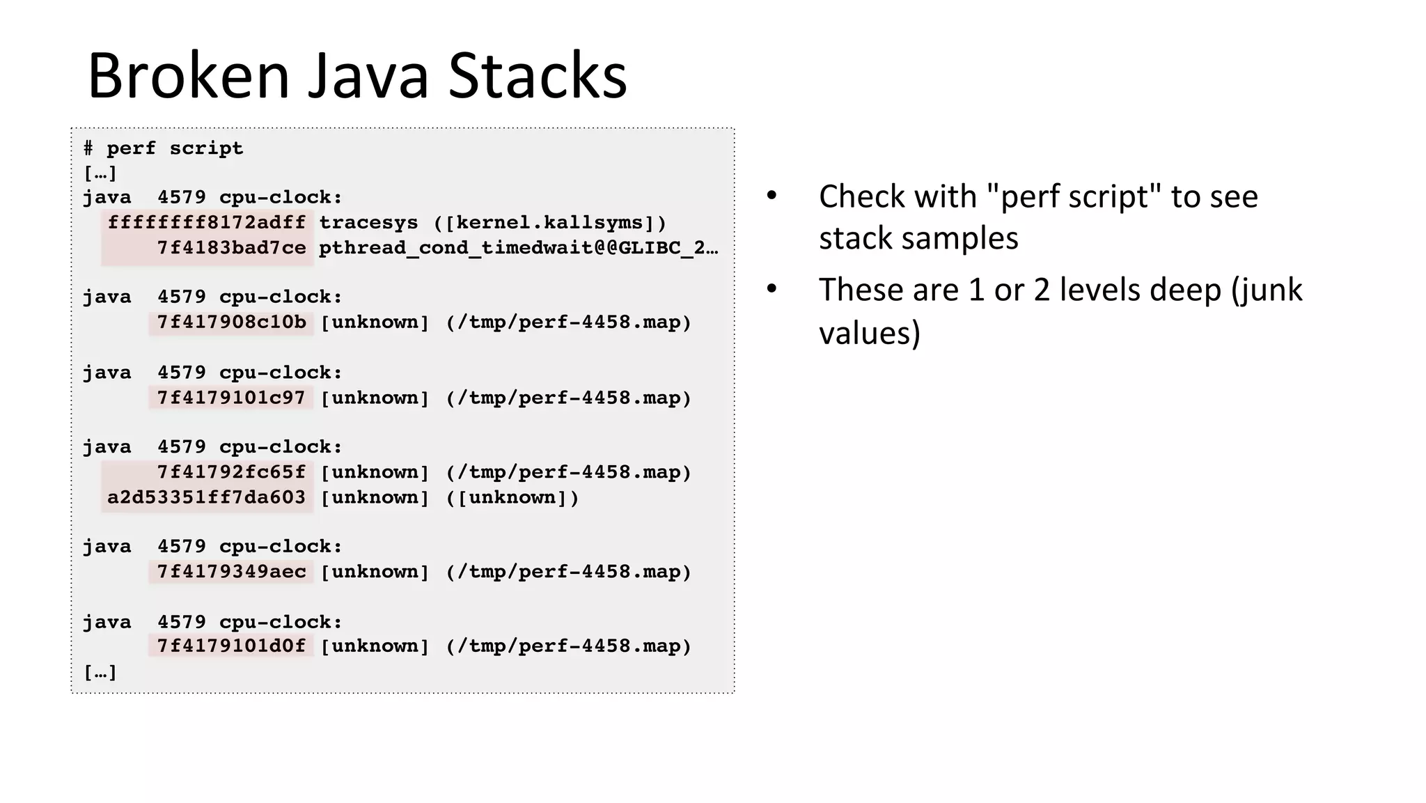 Broken	Java	Stacks	
•  Check	with	"perf	script"	to	see	
stack	samples	
•  These	are	1	or	2	levels	deep	(junk	
values)	
# perf script
[…]
java 4579 cpu-clock:
ffffffff8172adff tracesys ([kernel.kallsyms])
7f4183bad7ce pthread_cond_timedwait@@GLIBC_2…
java 4579 cpu-clock:
7f417908c10b [unknown] (/tmp/perf-4458.map)
java 4579 cpu-clock:
7f4179101c97 [unknown] (/tmp/perf-4458.map)
java 4579 cpu-clock:
7f41792fc65f [unknown] (/tmp/perf-4458.map)
a2d53351ff7da603 [unknown] ([unknown])
java 4579 cpu-clock:
7f4179349aec [unknown] (/tmp/perf-4458.map)
java 4579 cpu-clock:
7f4179101d0f [unknown] (/tmp/perf-4458.map)
[…]
 