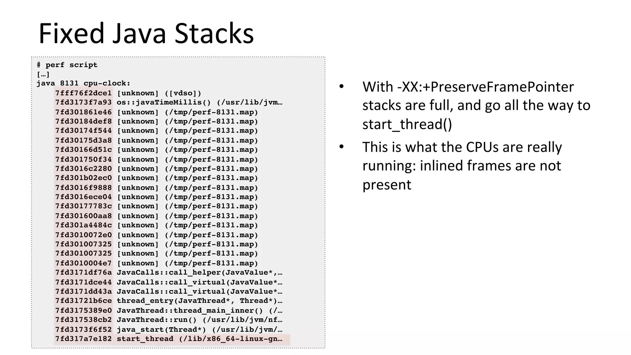 Fixed	Java	Stacks	
•  With	-XX:+PreserveFramePointer	
stacks	are	full,	and	go	all	the	way	to	
start_thread()	
•  This	is	what	the	CPUs	are	really	
running:	inlined	frames	are	not	
present	
# perf script
[…]
java 8131 cpu-clock:
7fff76f2dce1 [unknown] ([vdso])
7fd3173f7a93 os::javaTimeMillis() (/usr/lib/jvm…
7fd301861e46 [unknown] (/tmp/perf-8131.map)
7fd30184def8 [unknown] (/tmp/perf-8131.map)
7fd30174f544 [unknown] (/tmp/perf-8131.map)
7fd30175d3a8 [unknown] (/tmp/perf-8131.map)
7fd30166d51c [unknown] (/tmp/perf-8131.map)
7fd301750f34 [unknown] (/tmp/perf-8131.map)
7fd3016c2280 [unknown] (/tmp/perf-8131.map)
7fd301b02ec0 [unknown] (/tmp/perf-8131.map)
7fd3016f9888 [unknown] (/tmp/perf-8131.map)
7fd3016ece04 [unknown] (/tmp/perf-8131.map)
7fd30177783c [unknown] (/tmp/perf-8131.map)
7fd301600aa8 [unknown] (/tmp/perf-8131.map)
7fd301a4484c [unknown] (/tmp/perf-8131.map)
7fd3010072e0 [unknown] (/tmp/perf-8131.map)
7fd301007325 [unknown] (/tmp/perf-8131.map)
7fd301007325 [unknown] (/tmp/perf-8131.map)
7fd3010004e7 [unknown] (/tmp/perf-8131.map)
7fd3171df76a JavaCalls::call_helper(JavaValue*,…
7fd3171dce44 JavaCalls::call_virtual(JavaValue*…
7fd3171dd43a JavaCalls::call_virtual(JavaValue*…
7fd31721b6ce thread_entry(JavaThread*, Thread*)…
7fd3175389e0 JavaThread::thread_main_inner() (/…
7fd317538cb2 JavaThread::run() (/usr/lib/jvm/nf…
7fd3173f6f52 java_start(Thread*) (/usr/lib/jvm/…
7fd317a7e182 start_thread (/lib/x86_64-linux-gn…
 