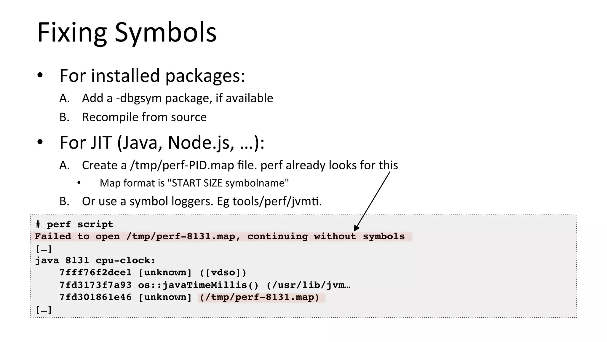 Fixing	Symbols	
•  For	installed	packages:	
A.  Add	a	-dbgsym	package,	if	available	
B.  Recompile	from	source	
•  For	JIT	(Java,	Node.js,	…):	
A.  Create	a	/tmp/perf-PID.map	ﬁle.	perf	already	looks	for	this	
•  Map	format	is	"START	SIZE	symbolname"	
B.  Or	use	a	symbol	loggers.	Eg	tools/perf/jvm/.	
# perf script
Failed to open /tmp/perf-8131.map, continuing without symbols
[…]
java 8131 cpu-clock:
7fff76f2dce1 [unknown] ([vdso])
7fd3173f7a93 os::javaTimeMillis() (/usr/lib/jvm…
7fd301861e46 [unknown] (/tmp/perf-8131.map)
[…]
 