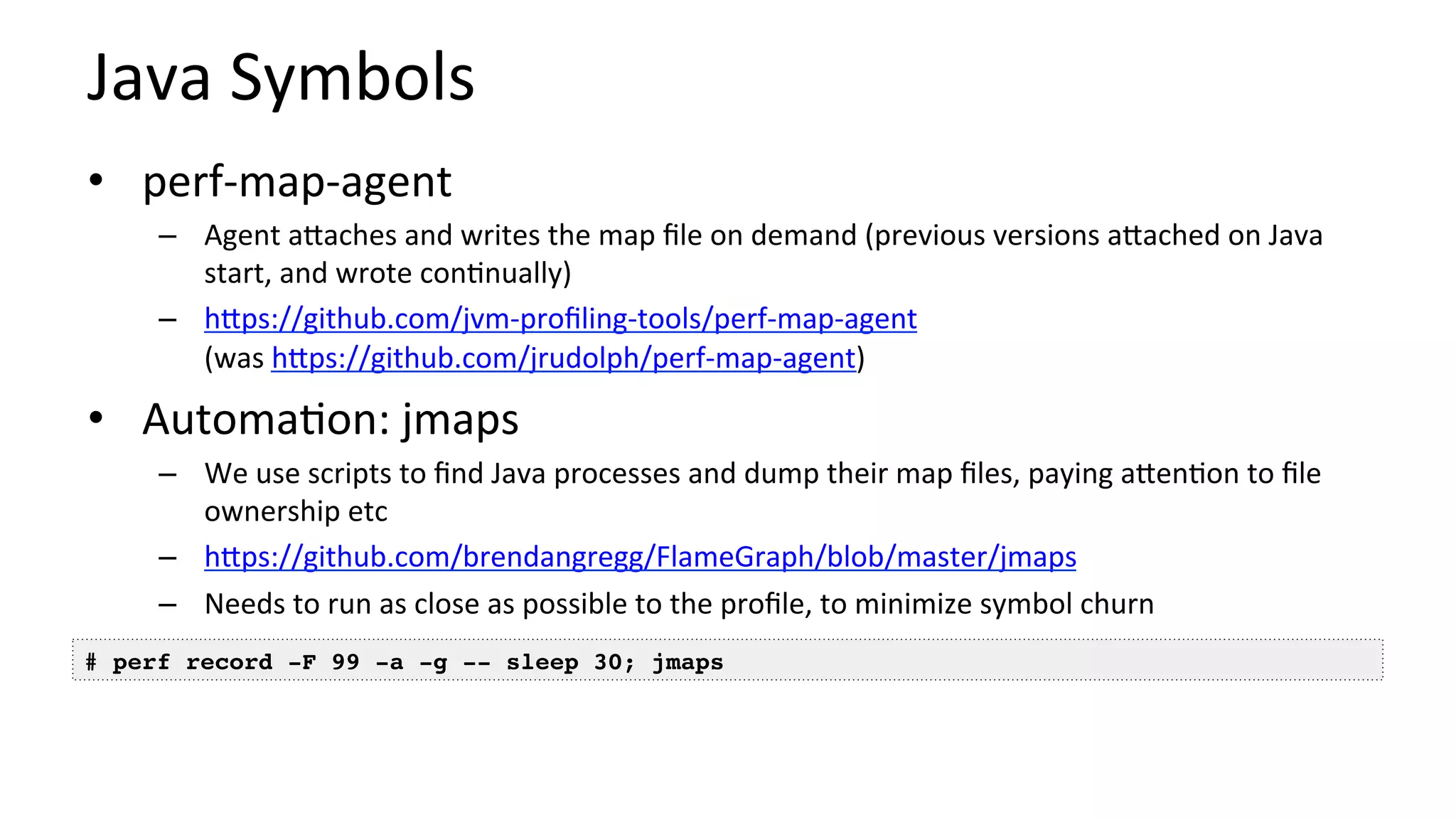 Java	Symbols	
•  perf-map-agent	
–  Agent	aUaches	and	writes	the	map	ﬁle	on	demand	(previous	versions	aUached	on	Java	
start,	and	wrote	con/nually)	
–  hUps://github.com/jvm-proﬁling-tools/perf-map-agent		
(was	hUps://github.com/jrudolph/perf-map-agent)	
•  Automa/on:	jmaps	
–  We	use	scripts	to	ﬁnd	Java	processes	and	dump	their	map	ﬁles,	paying	aUen/on	to	ﬁle	
ownership	etc	
–  hUps://github.com/brendangregg/FlameGraph/blob/master/jmaps		
–  Needs	to	run	as	close	as	possible	to	the	proﬁle,	to	minimize	symbol	churn	
# perf record -F 99 -a -g -- sleep 30; jmaps
 