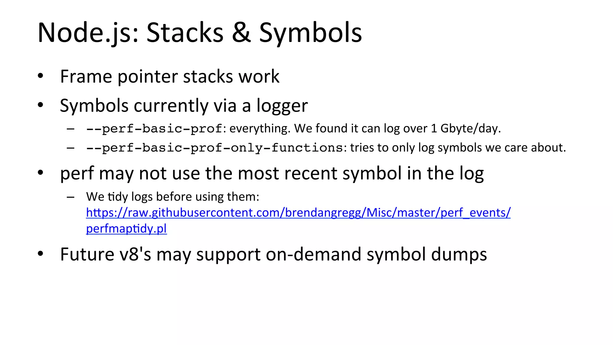 Node.js:	Stacks	&	Symbols	
•  Frame	pointer	stacks	work	
•  Symbols	currently	via	a	logger	
–  --perf-basic-prof:	everything.	We	found	it	can	log	over	1	Gbyte/day.	
–  --perf-basic-prof-only-functions:	tries	to	only	log	symbols	we	care	about.	
•  perf	may	not	use	the	most	recent	symbol	in	the	log	
–  We	/dy	logs	before	using	them:	
hUps://raw.githubusercontent.com/brendangregg/Misc/master/perf_events/
perfmap/dy.pl	
•  Future	v8's	may	support	on-demand	symbol	dumps	
 
