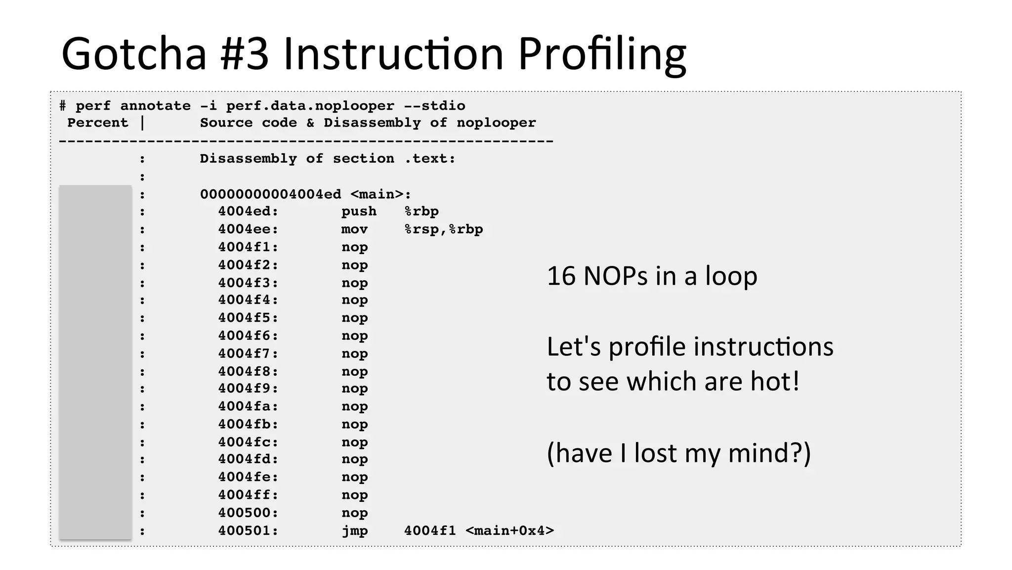 Gotcha	#3	Instruc/on	Proﬁling	
# perf annotate -i perf.data.noplooper --stdio
Percent | Source code & Disassembly of noplooper
--------------------------------------------------------
: Disassembly of section .text:
:
: 00000000004004ed <main>:
0.00 : 4004ed: push %rbp
0.00 : 4004ee: mov %rsp,%rbp
20.86 : 4004f1: nop
0.00 : 4004f2: nop
0.00 : 4004f3: nop
0.00 : 4004f4: nop
19.84 : 4004f5: nop
0.00 : 4004f6: nop
0.00 : 4004f7: nop
0.00 : 4004f8: nop
18.73 : 4004f9: nop
0.00 : 4004fa: nop
0.00 : 4004fb: nop
0.00 : 4004fc: nop
19.08 : 4004fd: nop
0.00 : 4004fe: nop
0.00 : 4004ff: nop
0.00 : 400500: nop
21.49 : 400501: jmp 4004f1 <main+0x4>
16	NOPs	in	a	loop	
	
Let's	proﬁle	instruc/ons	
to	see	which	are	hot!	
	
(have	I	lost	my	mind?)	
 