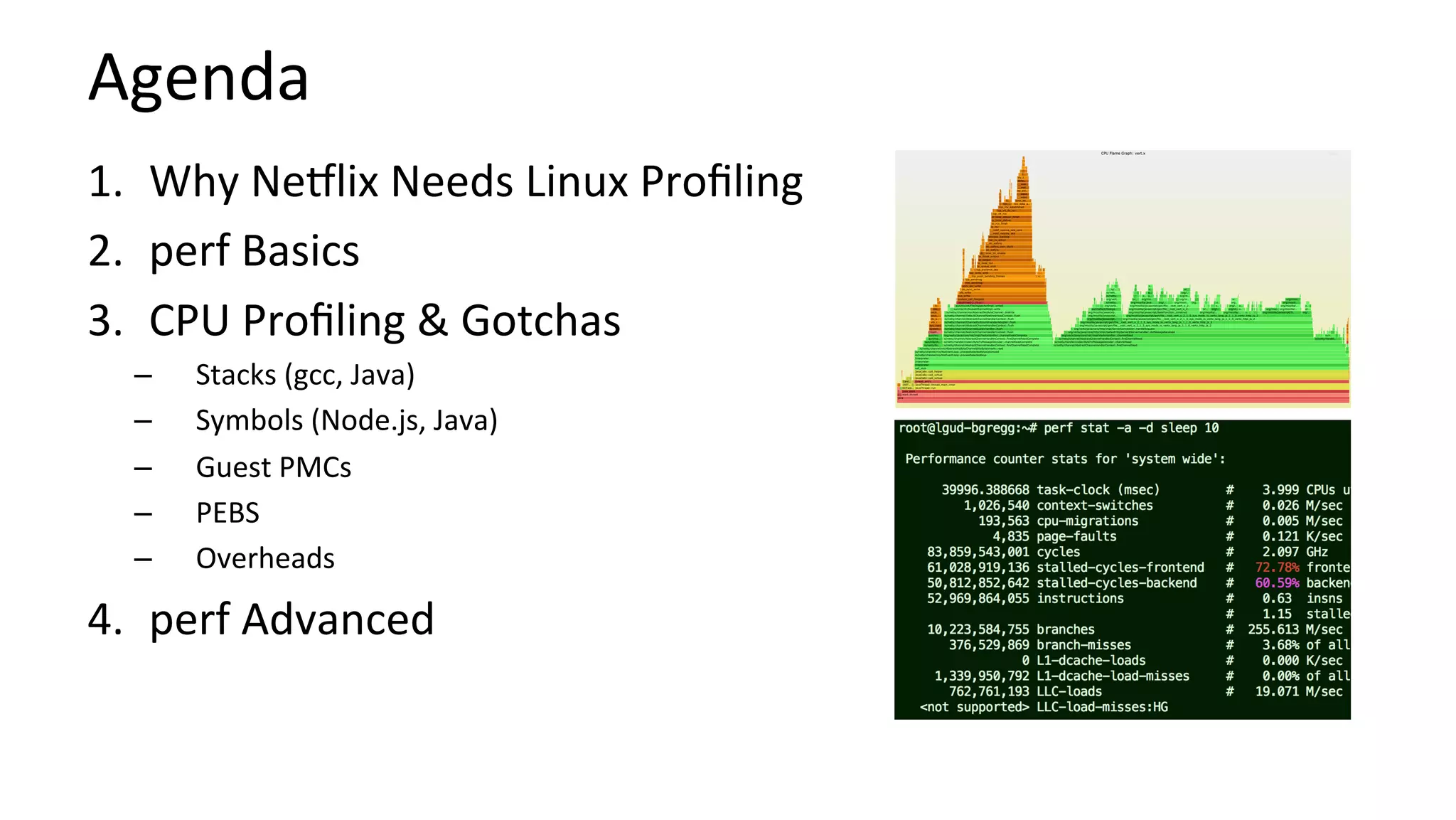 Agenda	
1.  Why	Ne9lix	Needs	Linux	Proﬁling	
2.  perf	Basics	
3.  CPU	Proﬁling	&	Gotchas	
–  Stacks	(gcc,	Java)	
–  Symbols	(Node.js,	Java)	
–  Guest	PMCs	
–  PEBS	
–  Overheads	
4.  perf	Advanced	
 