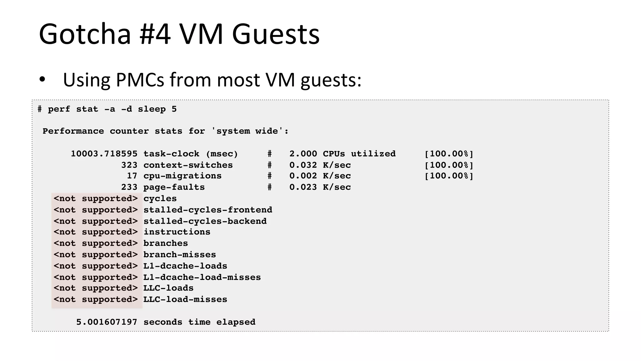 Gotcha	#4	VM	Guests	
•  Using	PMCs	from	most	VM	guests:	
# perf stat -a -d sleep 5
Performance counter stats for 'system wide':
10003.718595 task-clock (msec) # 2.000 CPUs utilized [100.00%]
323 context-switches # 0.032 K/sec [100.00%]
17 cpu-migrations # 0.002 K/sec [100.00%]
233 page-faults # 0.023 K/sec
<not supported> cycles
<not supported> stalled-cycles-frontend
<not supported> stalled-cycles-backend
<not supported> instructions
<not supported> branches
<not supported> branch-misses
<not supported> L1-dcache-loads
<not supported> L1-dcache-load-misses
<not supported> LLC-loads
<not supported> LLC-load-misses
5.001607197 seconds time elapsed
 
