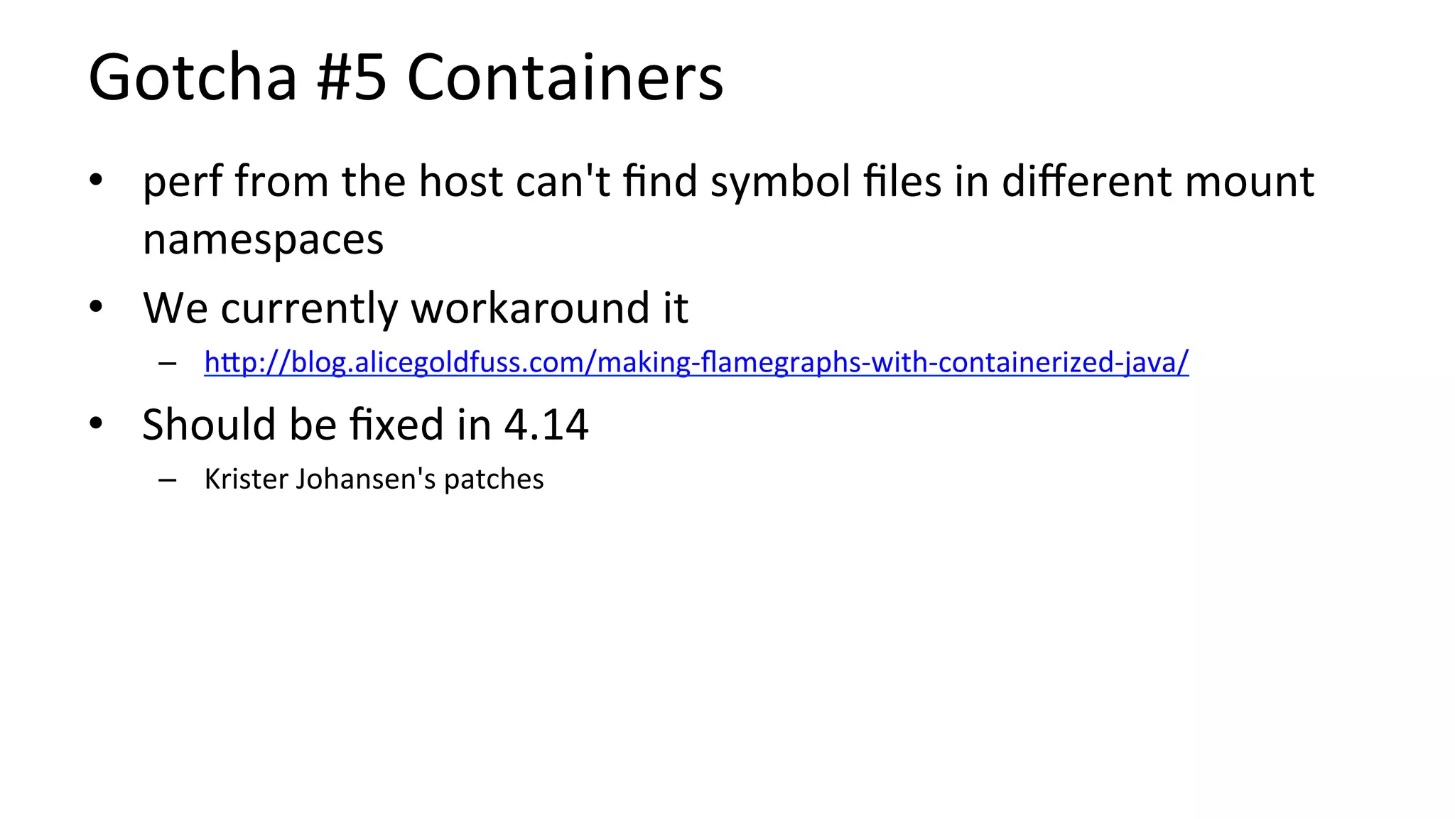 Gotcha	#5	Containers	
•  perf	from	the	host	can't	ﬁnd	symbol	ﬁles	in	diﬀerent	mount	
namespaces	
•  We	currently	workaround	it	
–  hUp://blog.alicegoldfuss.com/making-ﬂamegraphs-with-containerized-java/	
•  Should	be	ﬁxed	in	4.14	
–  Krister	Johansen's	patches	
 