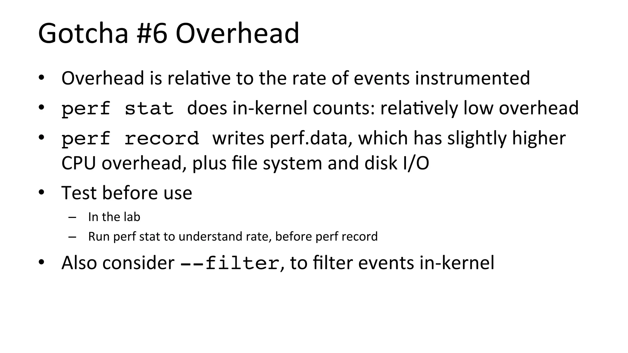 Gotcha	#6	Overhead	
•  Overhead	is	rela/ve	to	the	rate	of	events	instrumented	
•  perf stat does	in-kernel	counts:	rela/vely	low	overhead	
•  perf record writes	perf.data,	which	has	slightly	higher	
CPU	overhead,	plus	ﬁle	system	and	disk	I/O	
•  Test	before	use	
–  In	the	lab	
–  Run	perf	stat	to	understand	rate,	before	perf	record	
•  Also	consider	--filter,	to	ﬁlter	events	in-kernel	
 