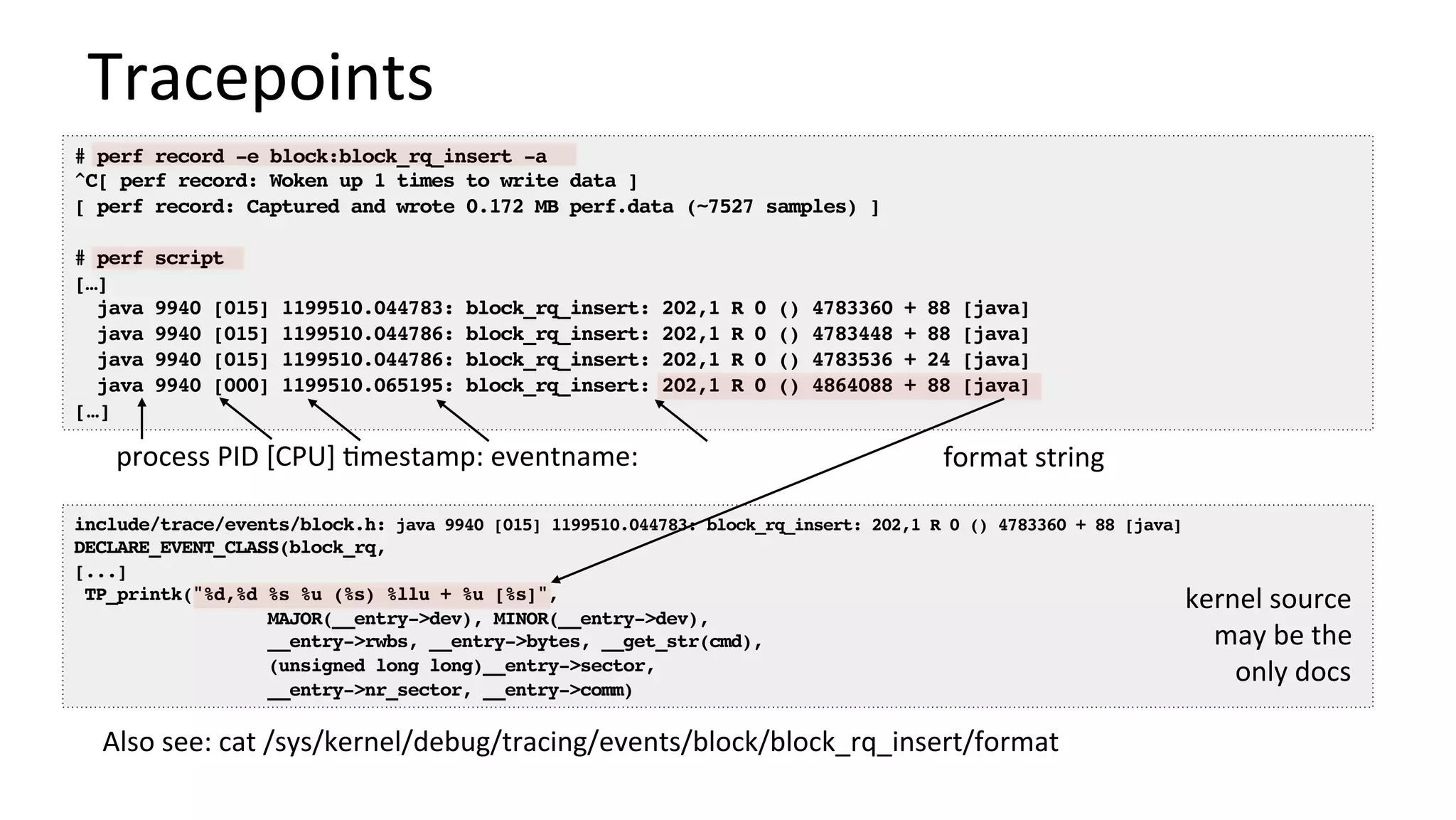 # perf record -e block:block_rq_insert -a
^C[ perf record: Woken up 1 times to write data ]
[ perf record: Captured and wrote 0.172 MB perf.data (~7527 samples) ]
# perf script
[…]
java 9940 [015] 1199510.044783: block_rq_insert: 202,1 R 0 () 4783360 + 88 [java]
java 9940 [015] 1199510.044786: block_rq_insert: 202,1 R 0 () 4783448 + 88 [java]
java 9940 [015] 1199510.044786: block_rq_insert: 202,1 R 0 () 4783536 + 24 [java]
java 9940 [000] 1199510.065195: block_rq_insert: 202,1 R 0 () 4864088 + 88 [java]
[…]
Tracepoints	
include/trace/events/block.h: java 9940 [015] 1199510.044783: block_rq_insert: 202,1 R 0 () 4783360 + 88 [java]
DECLARE_EVENT_CLASS(block_rq,
[...]
TP_printk("%d,%d %s %u (%s) %llu + %u [%s]",
MAJOR(__entry->dev), MINOR(__entry->dev),
__entry->rwbs, __entry->bytes, __get_str(cmd),
(unsigned long long)__entry->sector,
__entry->nr_sector, __entry->comm)
format	string	process	PID	[CPU]	/mestamp:	eventname:	
kernel	source	
may	be	the	
only	docs	
Also	see:	cat	/sys/kernel/debug/tracing/events/block/block_rq_insert/format		
 