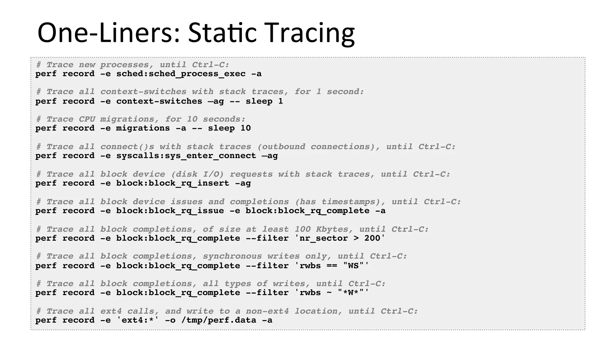 One-Liners:	Sta/c	Tracing	
# Trace new processes, until Ctrl-C:
perf record -e sched:sched_process_exec -a
# Trace all context-switches with stack traces, for 1 second:
perf record -e context-switches –ag -- sleep 1
# Trace CPU migrations, for 10 seconds:
perf record -e migrations -a -- sleep 10
# Trace all connect()s with stack traces (outbound connections), until Ctrl-C:
perf record -e syscalls:sys_enter_connect –ag
# Trace all block device (disk I/O) requests with stack traces, until Ctrl-C:
perf record -e block:block_rq_insert -ag
# Trace all block device issues and completions (has timestamps), until Ctrl-C:
perf record -e block:block_rq_issue -e block:block_rq_complete -a
# Trace all block completions, of size at least 100 Kbytes, until Ctrl-C:
perf record -e block:block_rq_complete --filter 'nr_sector > 200'
# Trace all block completions, synchronous writes only, until Ctrl-C:
perf record -e block:block_rq_complete --filter 'rwbs == "WS"'
# Trace all block completions, all types of writes, until Ctrl-C:
perf record -e block:block_rq_complete --filter 'rwbs ~ "*W*"'
# Trace all ext4 calls, and write to a non-ext4 location, until Ctrl-C:
perf record -e 'ext4:*' -o /tmp/perf.data -a
 